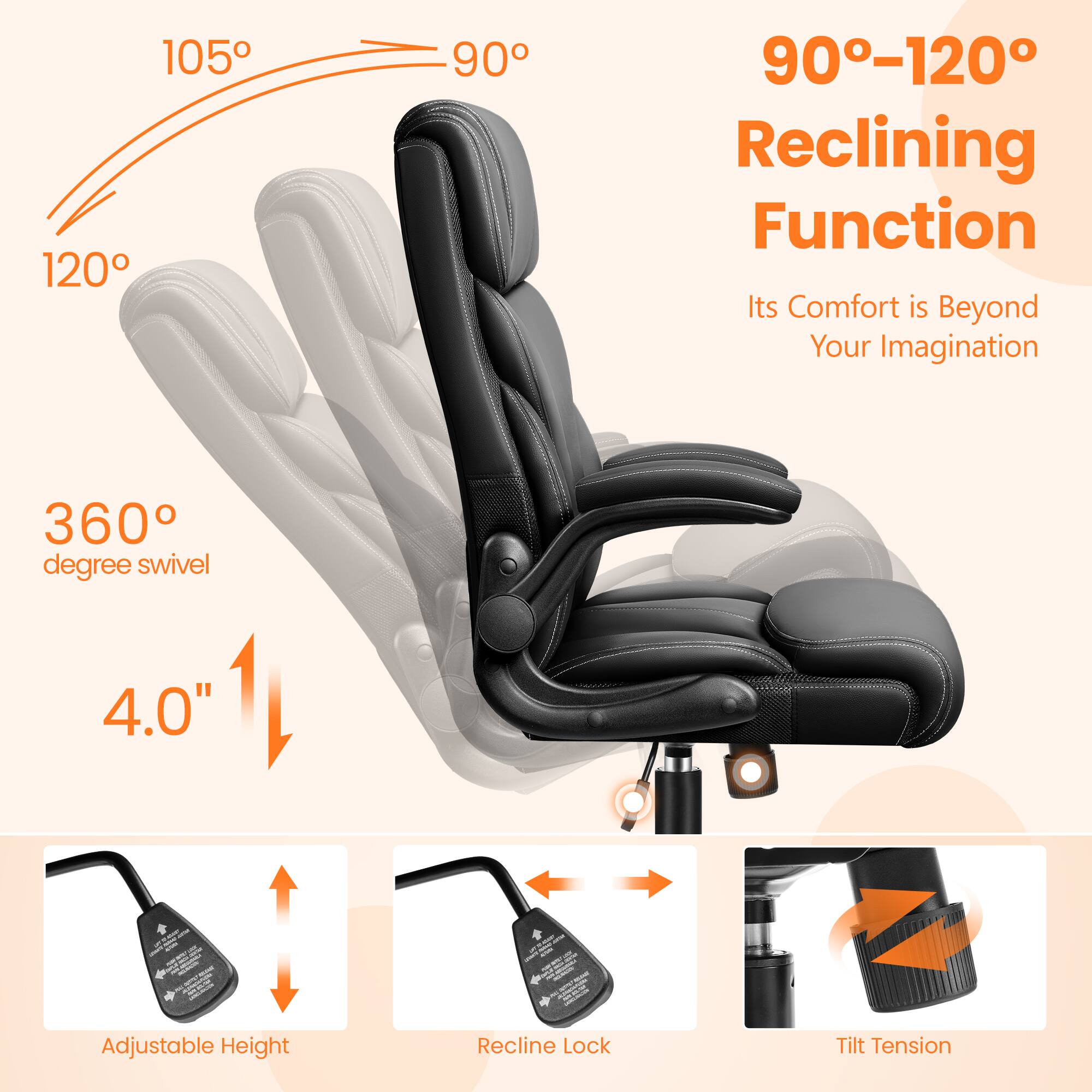 - 90°-120° Reclining Function
- Its Comfort is Beyond Your Imagination
- 360° degree swivel
- 4.0" Adjustable Height
- Recline Lock
- Tilt Tension
- 105°
- 120°
- 90°