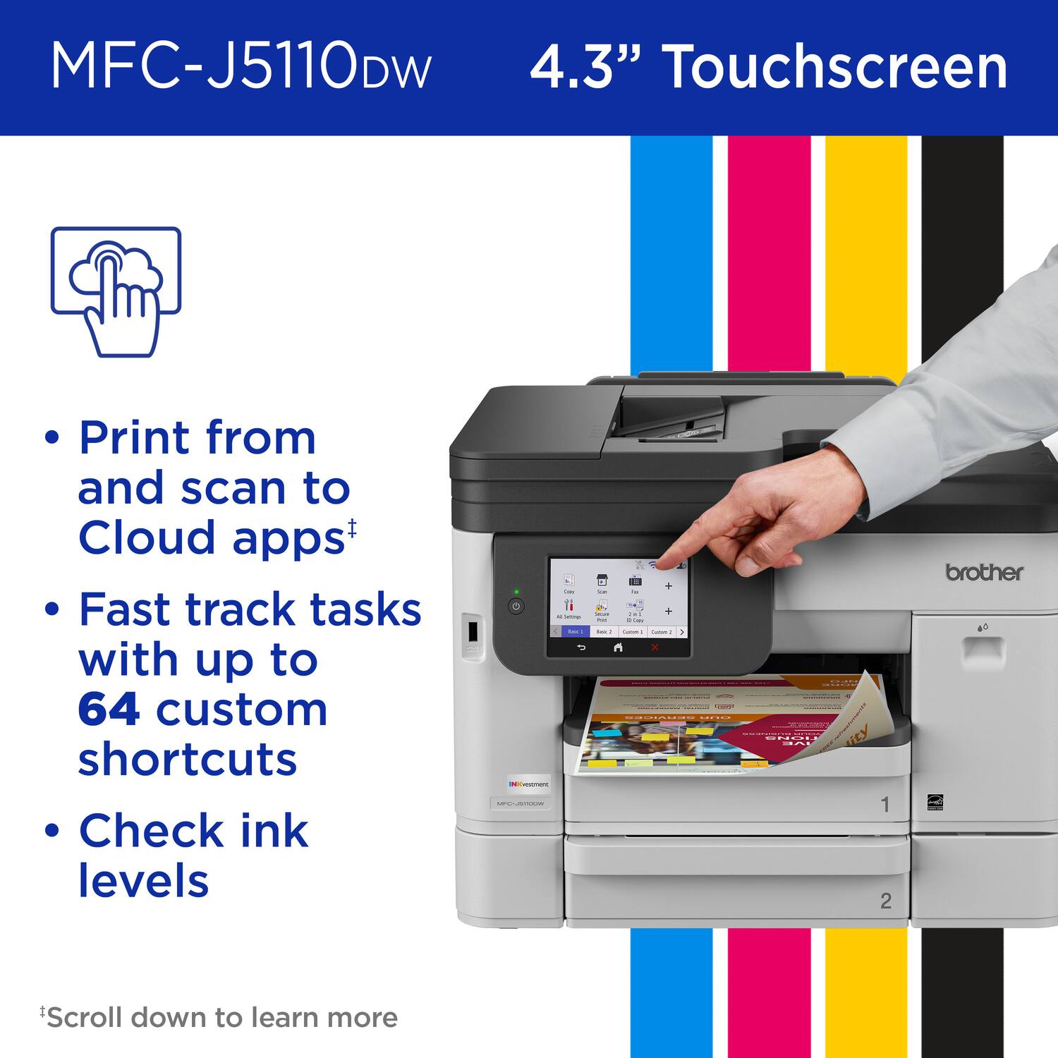 MFC-J5110DW

4.3" Touchscreen

- Print from and scan to Cloud apps+
- Fast track tasks with up to 64 custom shortcuts
- Check ink levels

*Scroll down to learn more