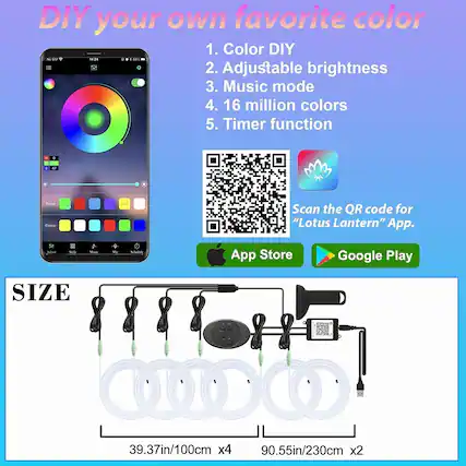 DIY your own favorite color
1. Color DIY
2. Adjustable brightness
3. Music mode
4. 16 million colors
5. Timer function
Scan the QR code for "Lotus Lantern" App.
App Store Google Play
SIZE
39.37in/100cm x4
90.55in/230cm x2