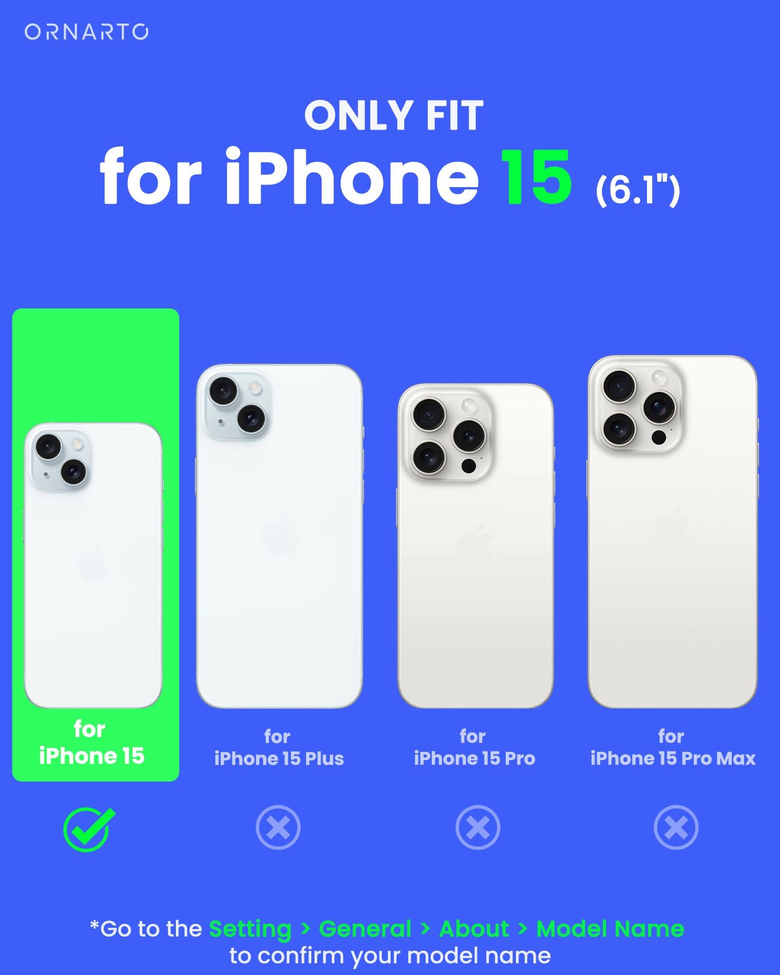 ORNARTO ONLY FIT for iPhone 15 (6.1") for iPhone 15 for iPhone 15 Plus for iPhone 15 Pro for iPhone 15 Pro Max x x x *Go to the Setting > General > About > Model Name to confirm your model name