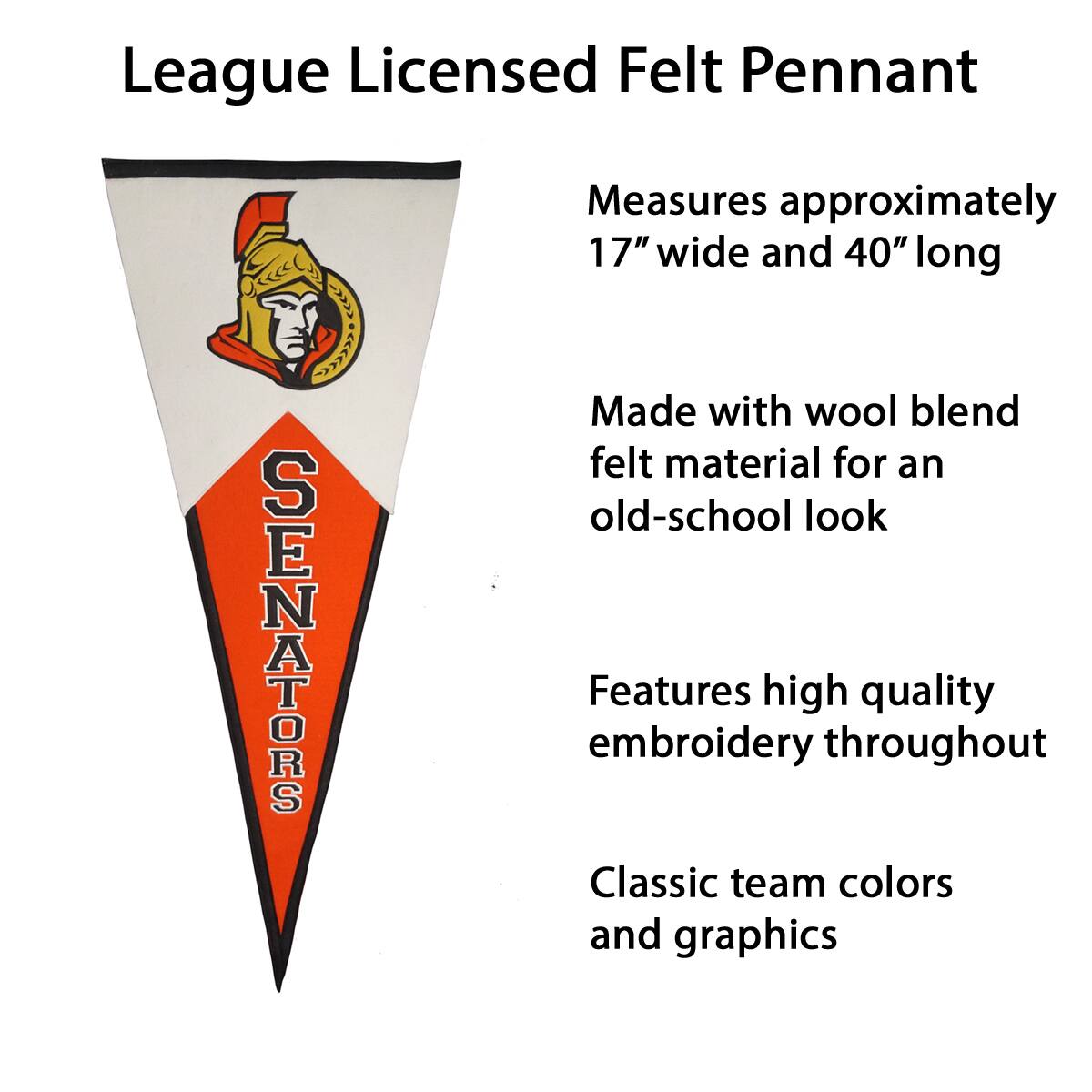 League Licensed Felt Pennant

- Measures approximately 17" wide and 40" long
- Made with wool blend felt material for an old-school look
- Features high quality embroidery throughout
- Classic team colors and graphics
