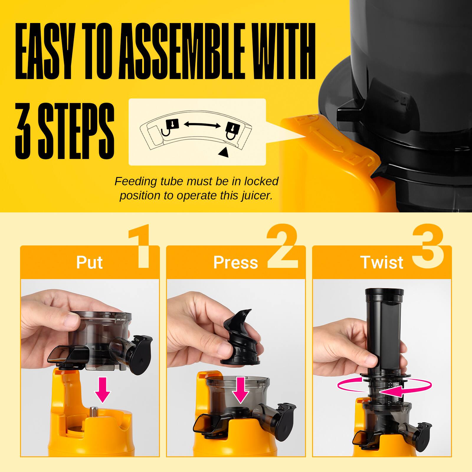 EASY TO ASSEMBLE WITH 3 STEPS

Feeding tube must be in locked position to operate this juicer.

1. Put
2. Press
3. Twist