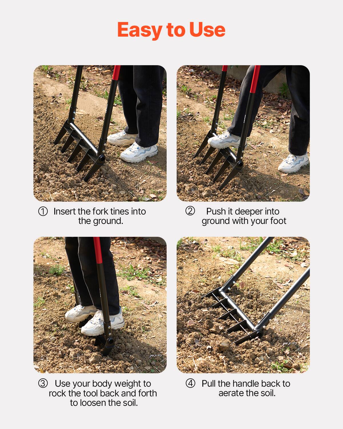 Easy to Use

1. Insert the fork tines into the ground.

2. Push it deeper into ground with your foot.

3. Use your body weight to rock the tool back and forth to loosen the soil.

4. Pull the handle back to aerate the soil.