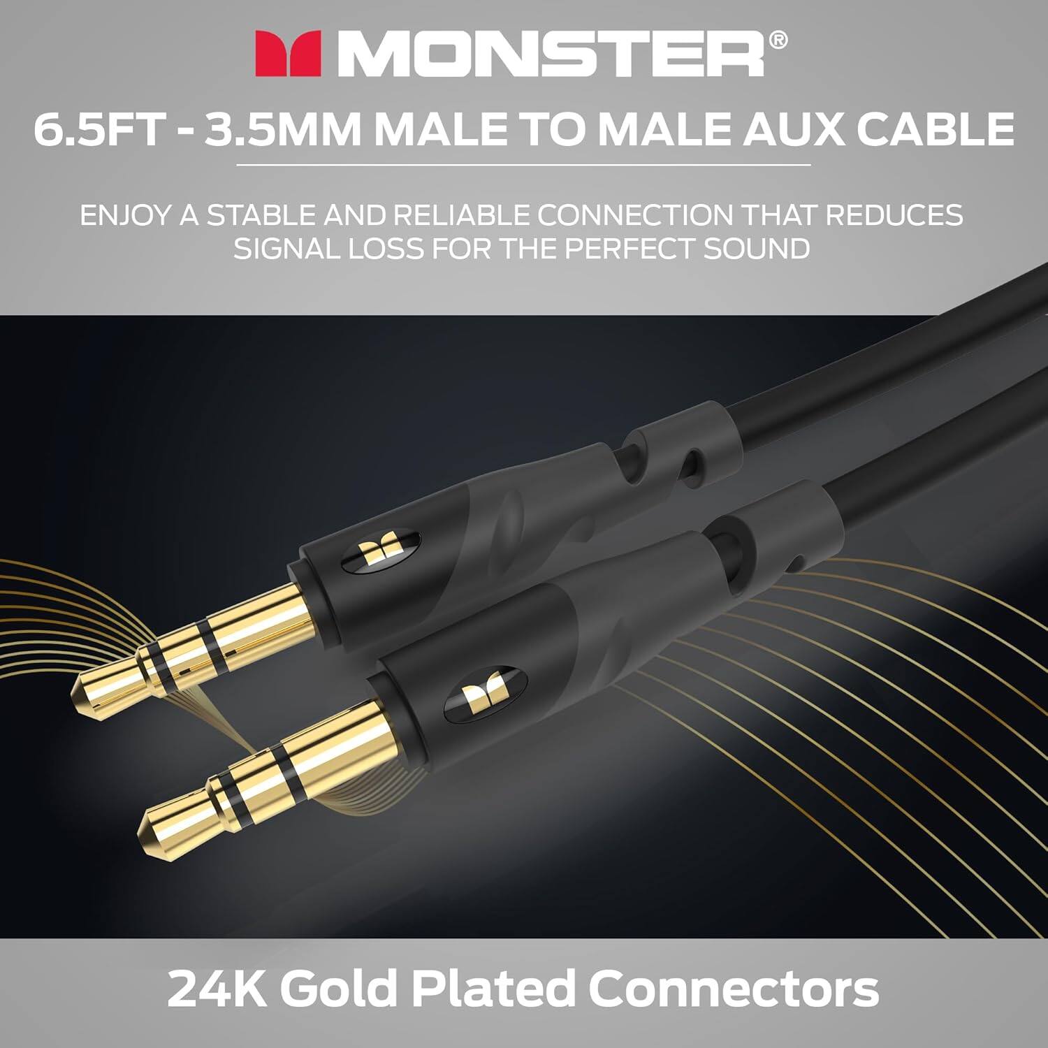 MONSTER® 6.5FT - 3.5MM MALE TO MALE AUX CABLE
ENJOY A STABLE AND RELIABLE CONNECTION THAT REDUCES SIGNAL LOSS FOR THE PERFECT SOUND
24K Gold Plated Connectors