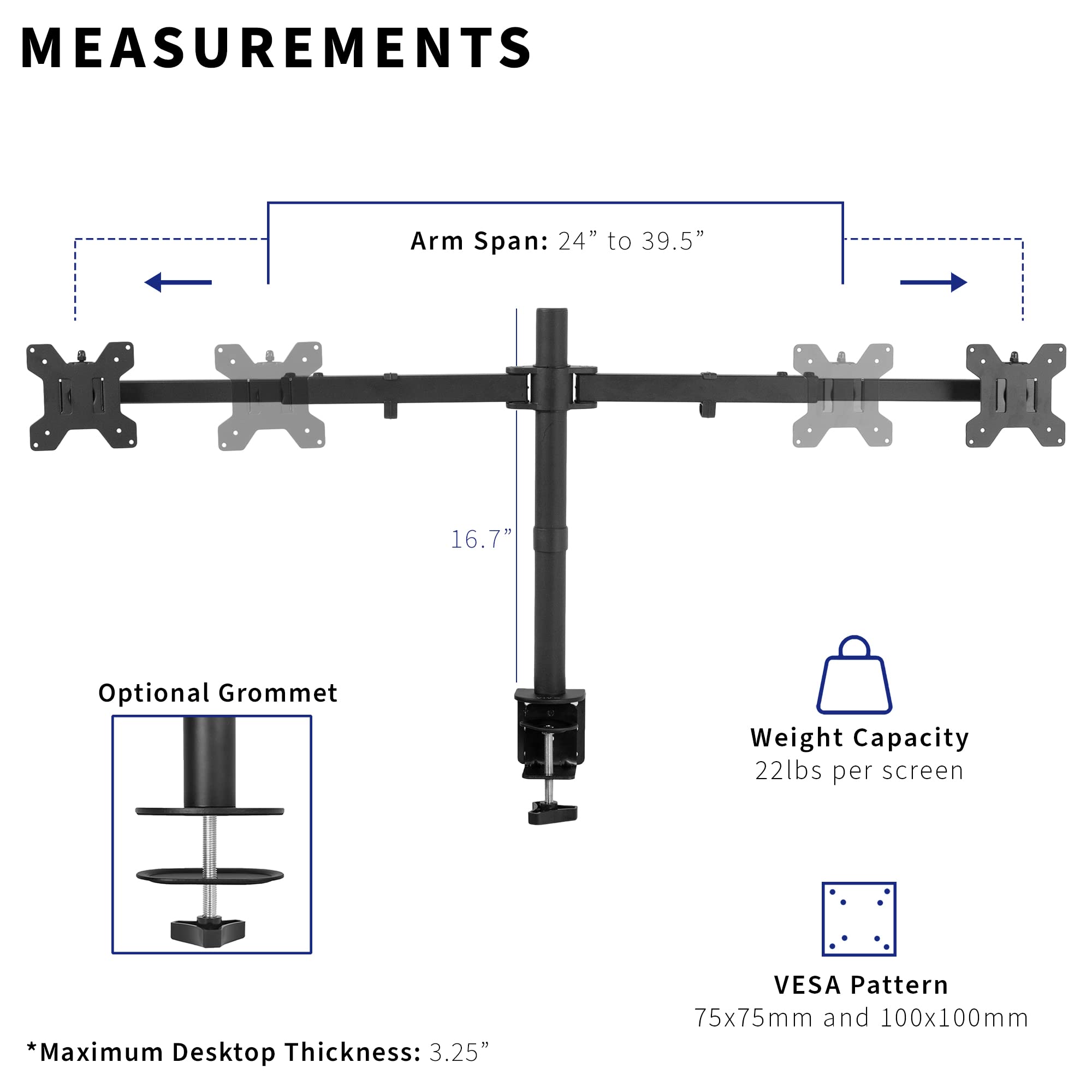 **MEASUREMENTS**

- **Arm Span:** 24" to 39.5"
- **Optional Grommet**
- **Weight Capacity:** 22lbs per screen
- **VESA Pattern:** 75x75mm and 100x100mm
- **Maximum Desktop Thickness:** 3.25"

*Note: The arm span is 16.7" as indicated in the image.*