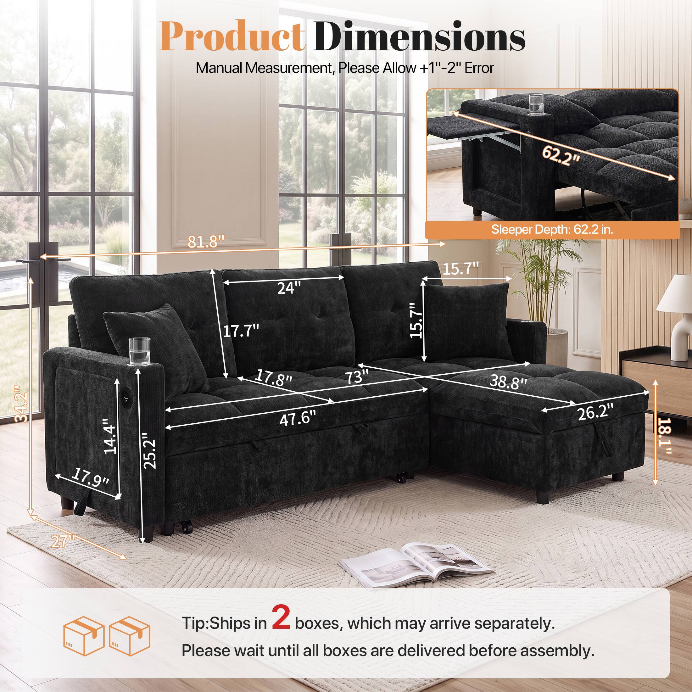 Product Dimensions Manual Measurement, Please Allow +1"-2" Error

- 62.2" 
- 34.2" 
- 14.4" 
- 17.9" 
- 25.2" 
- 81.8" 
- 24" 
- 17.7" 
- 17.8" 
- 47.6" 
- 73" 
- 15.7" 

Sleeper Depth: 62.2 in. 

Tip: Ships in 2 boxes, which may arrive separately. Please wait until all boxes are delivered before assembly.