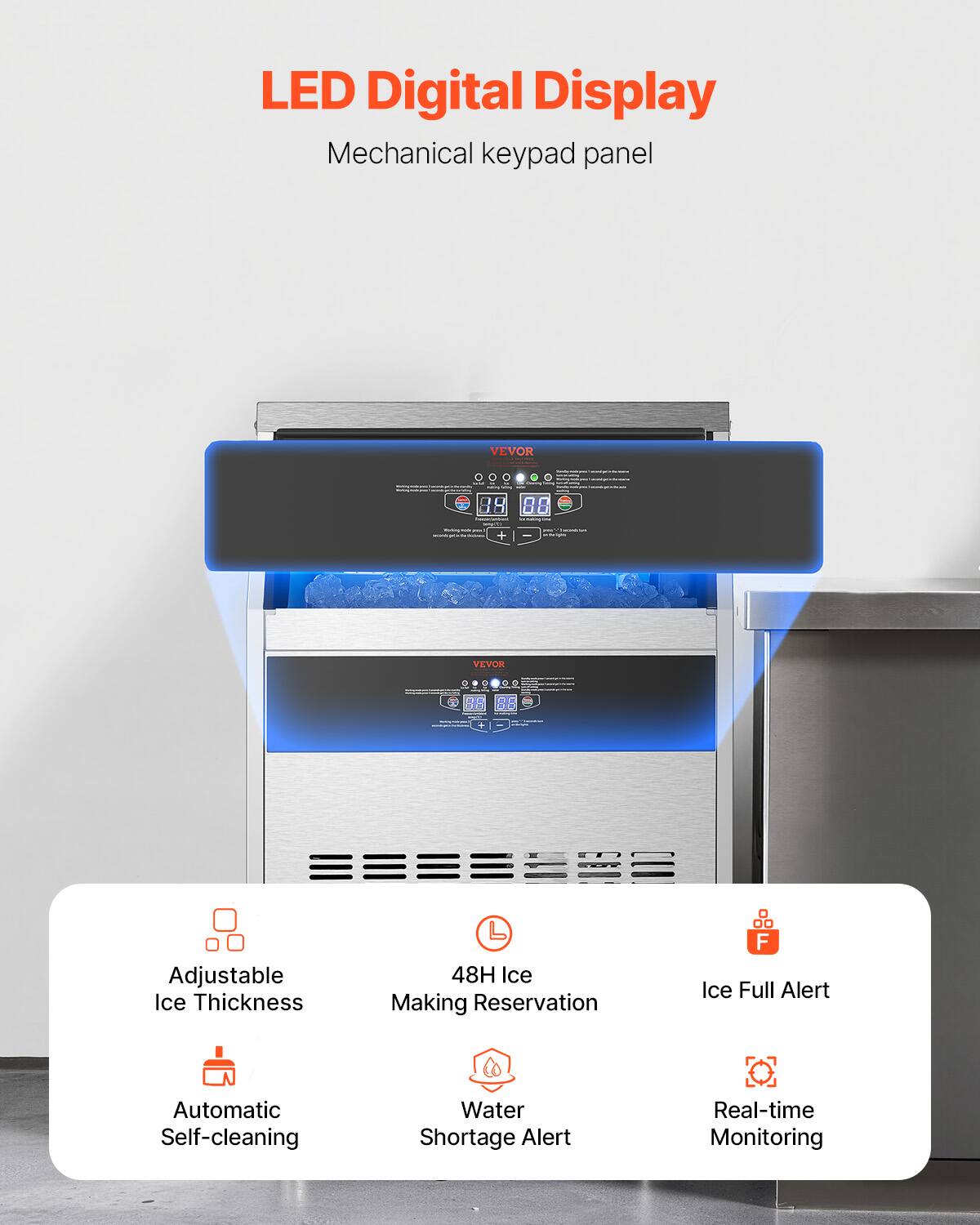 LED Digital Display Mechanical keypad panel
VEVOR
88
+ YEVOR
RR
Adjustable Ice Thickness
48H Ice Making Reservation
Ice Full Alert
Automatic Self-cleaning
Water Shortage Alert
Real-time Monitoring
