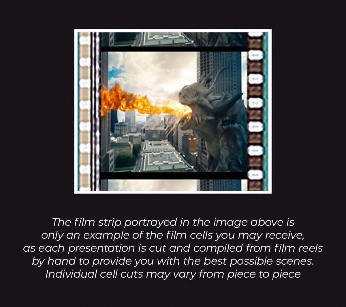 The film strip portrayed in the image above is only an example of the film cells you may receive, as each presentation is cut and compiled from film reels by hand to provide you with the best possible scenes. Individual cell cuts may vary from piece to piece.