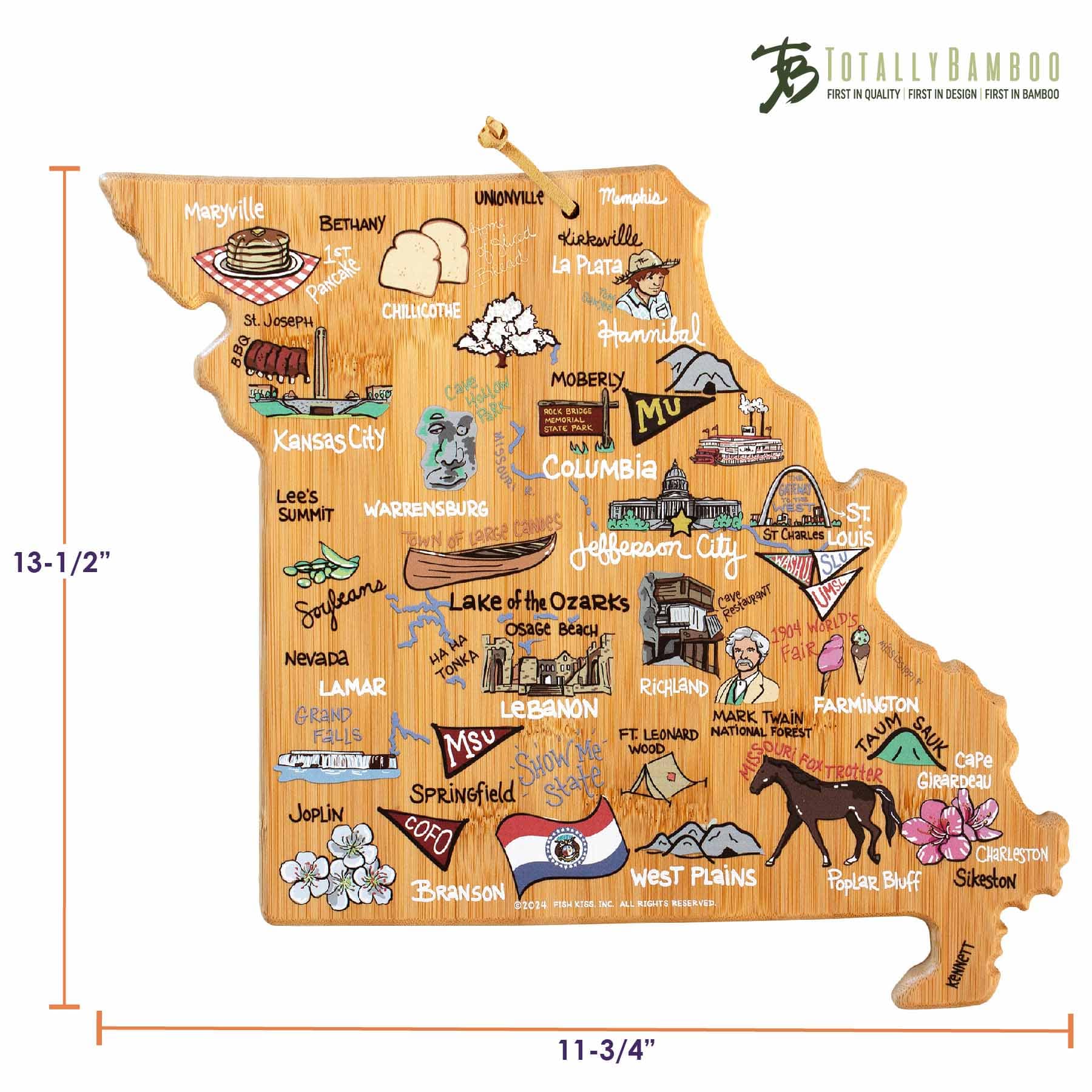 TOTALLY BAMBOO  
FIRST IN QUALITY | FIRST IN DESIGN | FIRST IN BAMBOO  

13-1/2" x 11-3/4"  

- Maryville  
- Bethany  
- Kirksville  
- La Plata  
- Hannibal  
- Moberly  
- Unionville  
- Memphis  
- St. Joseph  
- Chillicothe  
- Kansas City  
- Lee's Summit  
- Warrensburg  
- Columbia  
- St. Charles  
- Jefferson City  
- Osage Beach  
- Lake of the Ozarks  
- Nevada  
- Lamar  
- Lebanon  
- Farmington  
- Grand Falls  
- Mark Twain Falls  
- Ft. Leonard Wood  
- National Forest  
- Taum Sauk  
- Cape Girardeau  
- Joplin  
- Springfield  
- CoFo  
- Branson  
- West Plains  
- Poplar Bluff  
- Sikeston  
- Ranson  

1904 World's Fair  
Nevada  
Tonka  
Osage Beach  
Show Me State  
Missouri