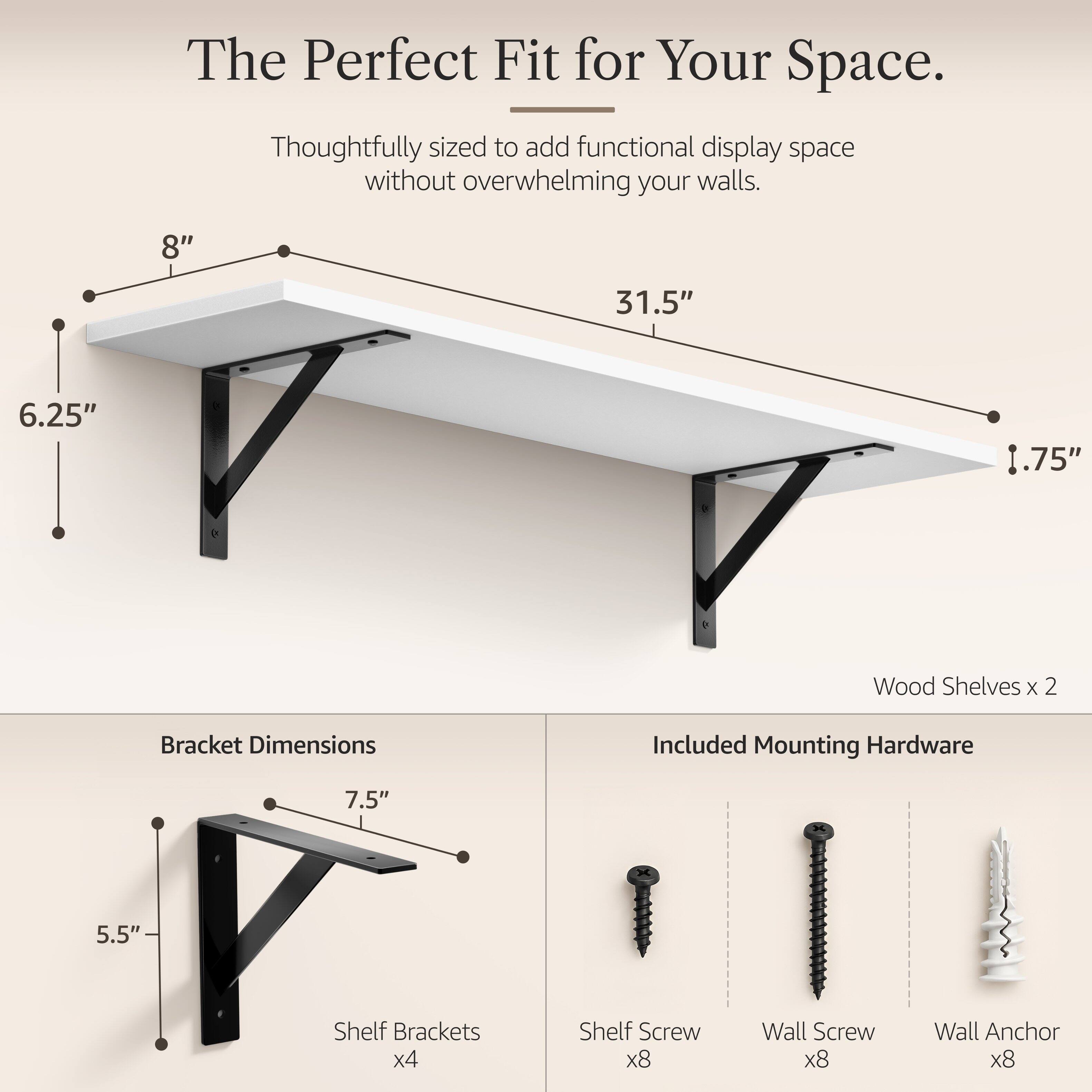 The Perfect Fit for Your Space.  
Thoughtfully sized to add functional display space without overwhelming your walls.  

8"  
31.5"  
6.25"  
.75"  

Wood Shelves x 2  
Bracket Dimensions  
Included Mounting Hardware  

7.5"  
5.5"  

Shelf Brackets x4  
Shelf Screw x8  
Wall Screw x8  
Wall Anchor x8