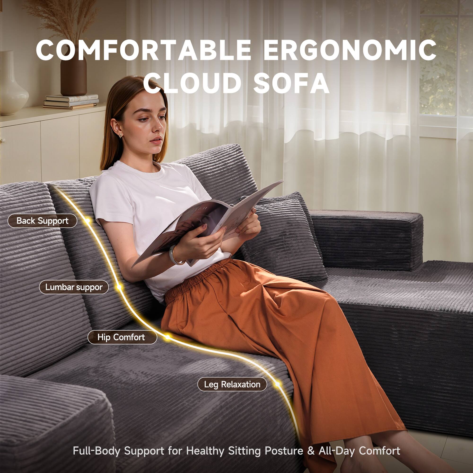 COMFORTABLE ERGONOMIC CLOUD SOFA

- Back Support
- Lumbar Support
- Hip Comfort
- Leg Relaxation

Full-Body Support for Healthy Sitting Posture & All-Day Comfort