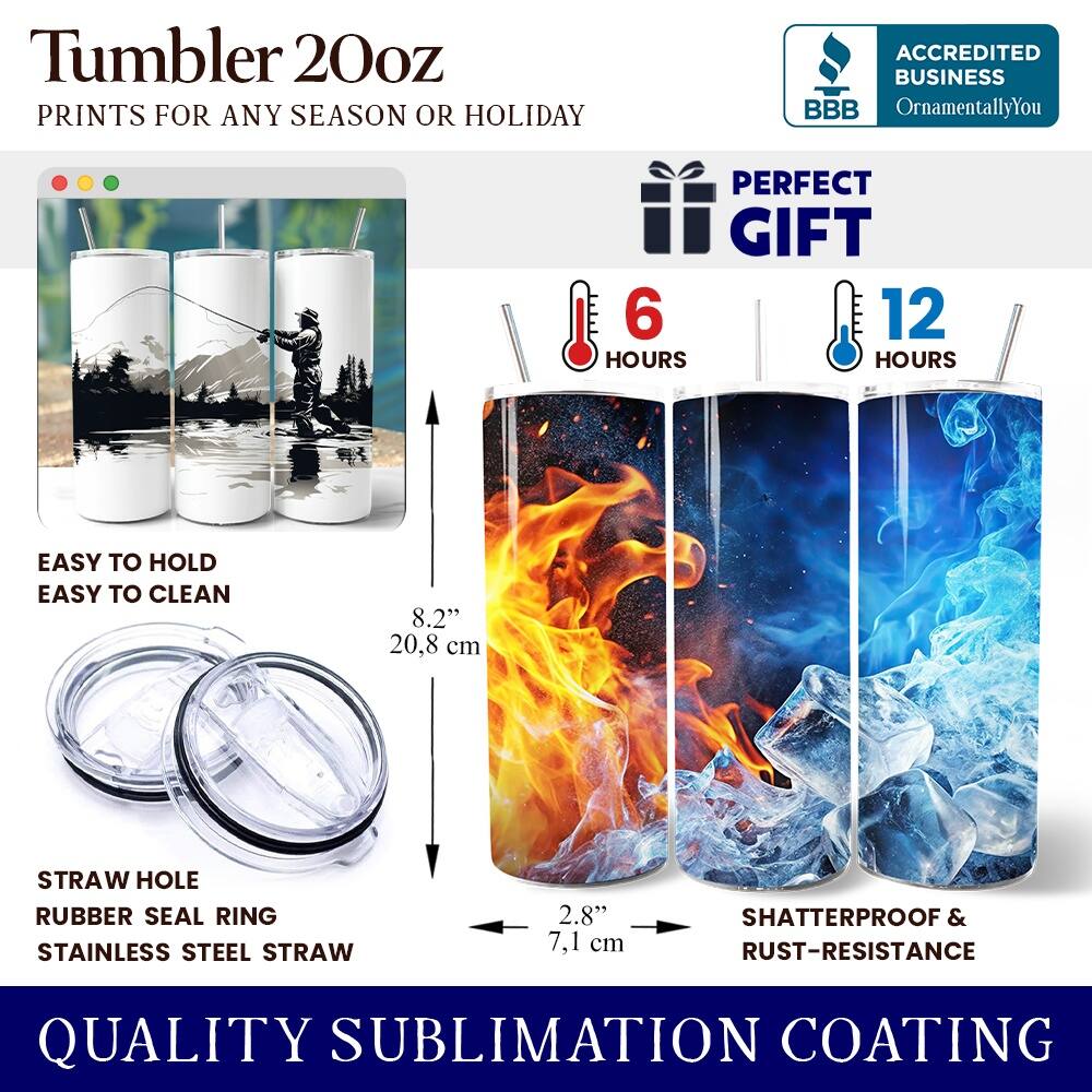 Tumbler 20oz  
PRINTS FOR ANY SEASON OR HOLIDAY  

ACCREDITED BUSINESS  
BBB OrnamentallyYou  

PERFECT GIFT  
6 HOURS  
12 HOURS  

EASY TO HOLD  
EASY TO CLEAN  

8.2" 20.8 cm  

STRAW HOLE  
RUBBER SEAL RING  
STAINLESS STEEL STRAW  
2.8" 7.1 cm  

SHATTERPROOF & RUST-RESISTANCE  

QUALITY SUBLIMATION COATING