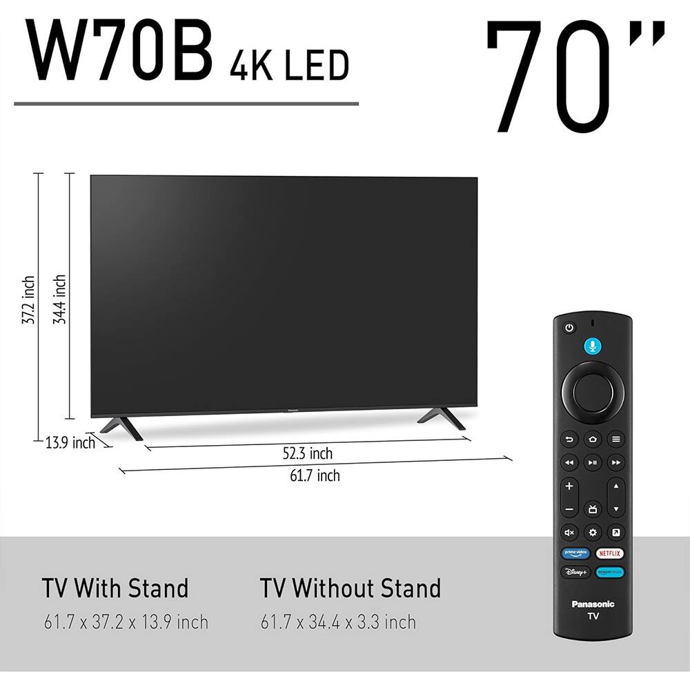 W70B 4K LED 70"  
TV With Stand: 61.7 x 37.2 x 13.9 inch  
TV Without Stand: 61.7 x 34.4 x 3.3 inch  
Panasonic TV