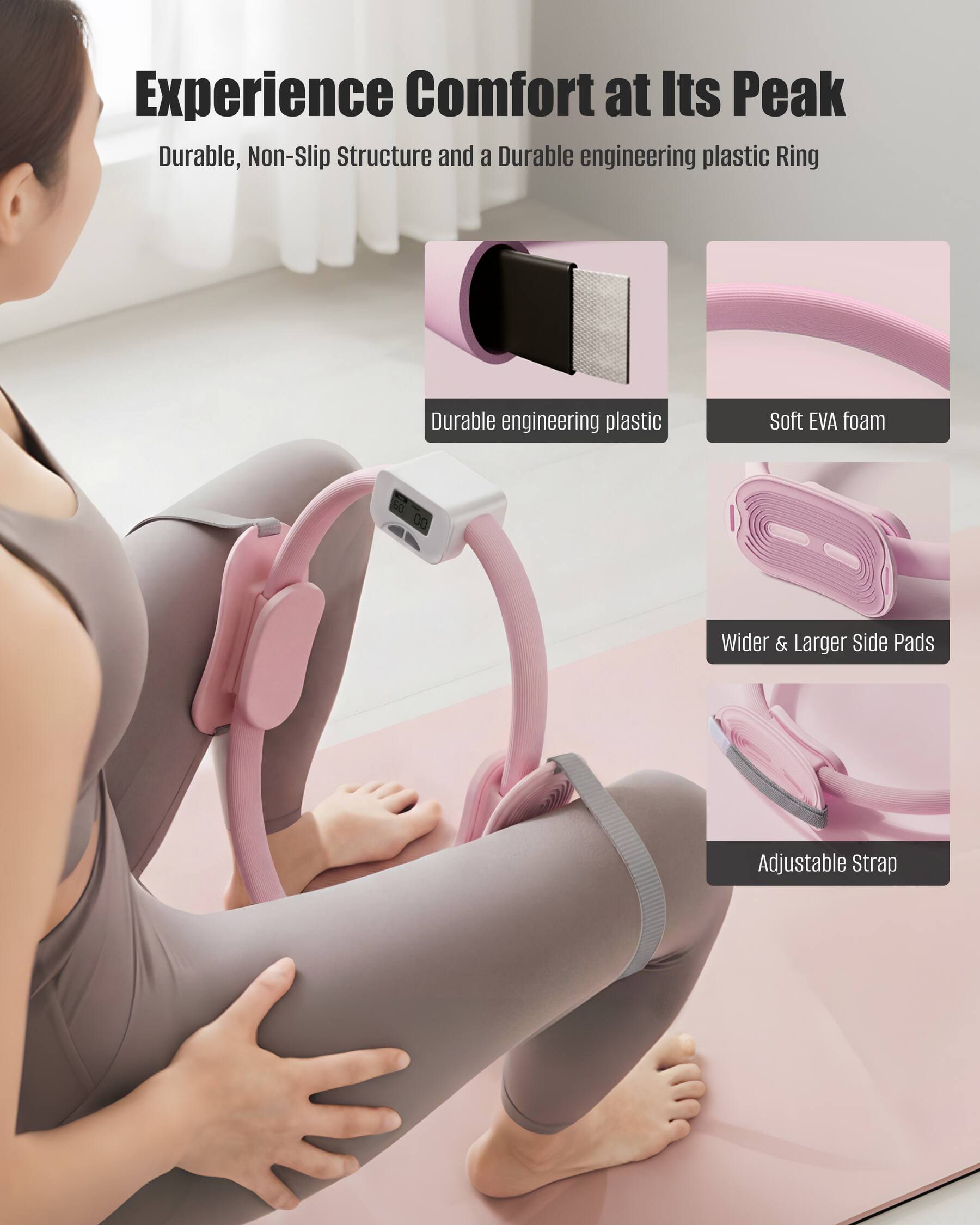 Experience Comfort at Its Peak  
Durable, Non-Slip Structure and a Durable engineering plastic Ring  
- Durable engineering plastic  
- Soft EVA foam  
- Wider & Larger Side Pads  
- Adjustable Strap