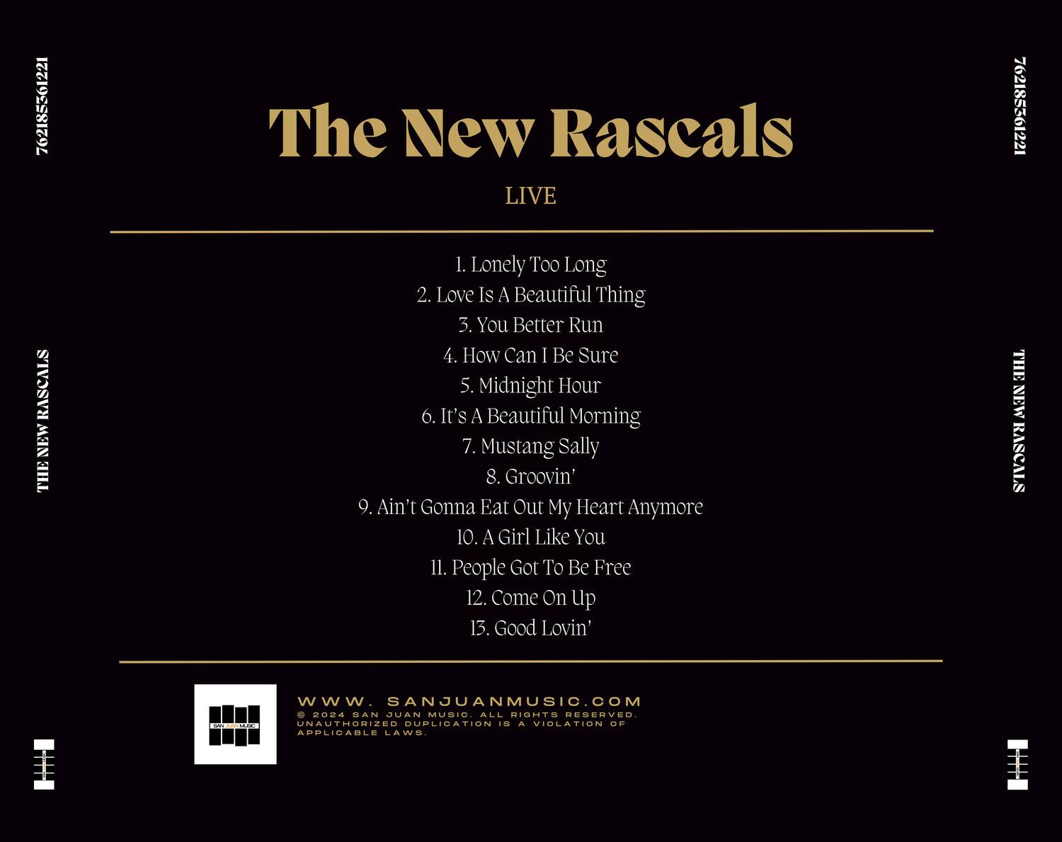 The New Rascals  
LIVE  

1. Lonely Too Long  
2. Love Is A Beautiful Thing  
3. You Better Run  
4. How Can I Be Sure  
5. Midnight Hour  
6. It's A Beautiful Morning  
7. Mustang Sally  
8. Groovin'  
9. Ain't Gonna Eat Out My Heart Anymore  
10. A Girl Like You  
11. People Got To Be Free  
12. Come On Up  
13. Good Lovin'  

www.SANJUANMUSIC.COM  
© 2024 SAN JUAN MUSIC. ALL RIGHTS RESERVED.  
UNAUTHORIZED DUPLICATION IS A VIOLATION OF APPLICABLE LAWS.