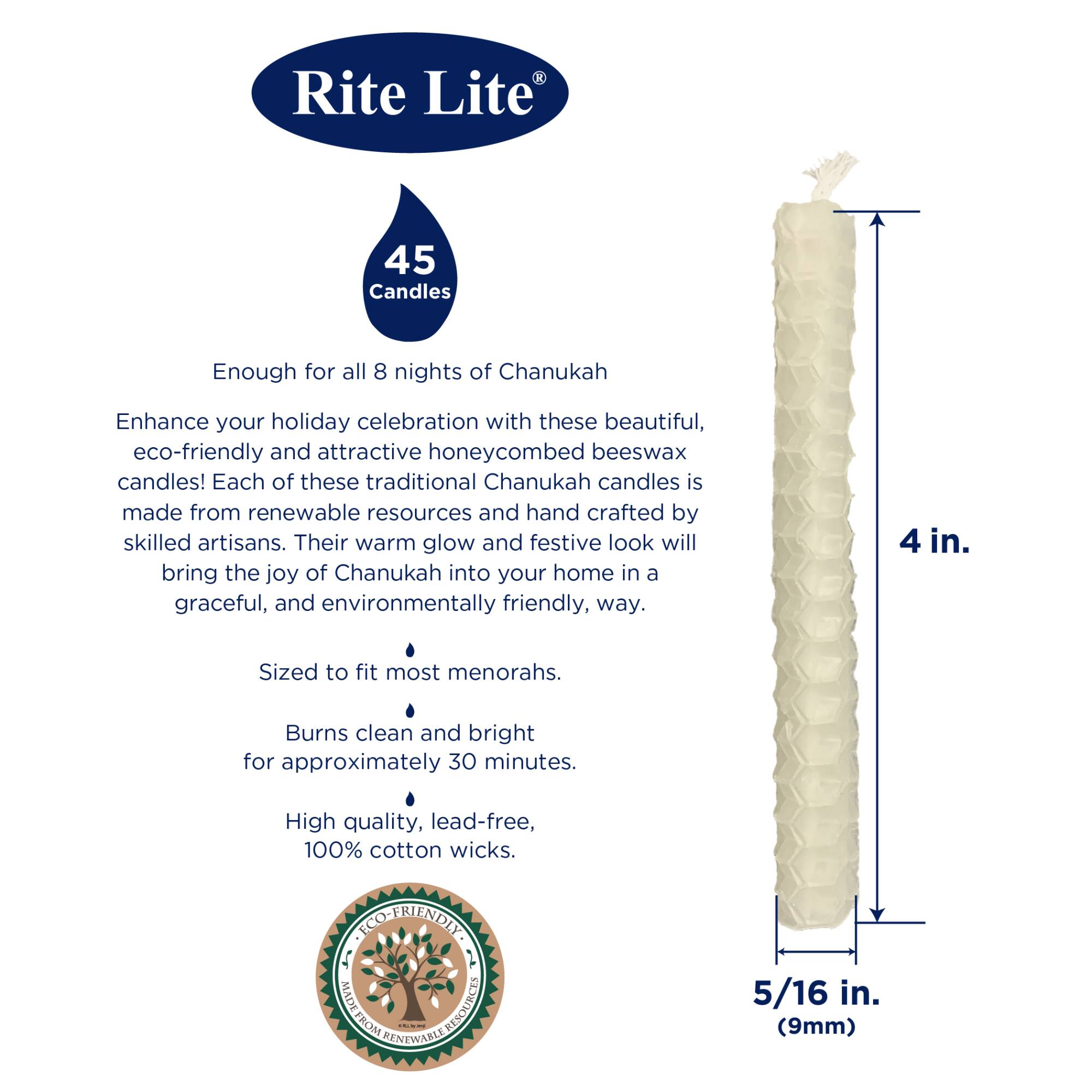 Rite Lite  
45 Candles  
45 Candles  
Enough for all 8 nights of Chanukah  

Enhance your holiday celebration with these beautiful, eco-friendly and attractive honeycombed beeswax candles! Each of these traditional Chanukah candles is made from renewable resources and hand crafted by skilled artisans. Their warm glow and festive look will bring the joy of Chanukah into your home in a graceful, and environmentally friendly, way.  

4 in.  
Sized to fit most menorahs.  

Burns clean and bright for approximately 30 minutes.  

High quality, lead-free, 100% cotton wicks.  

5/16 in. (9mm)  

ECO-FRIENDLY  
MADE FROM RENEWABLE RESOURCES