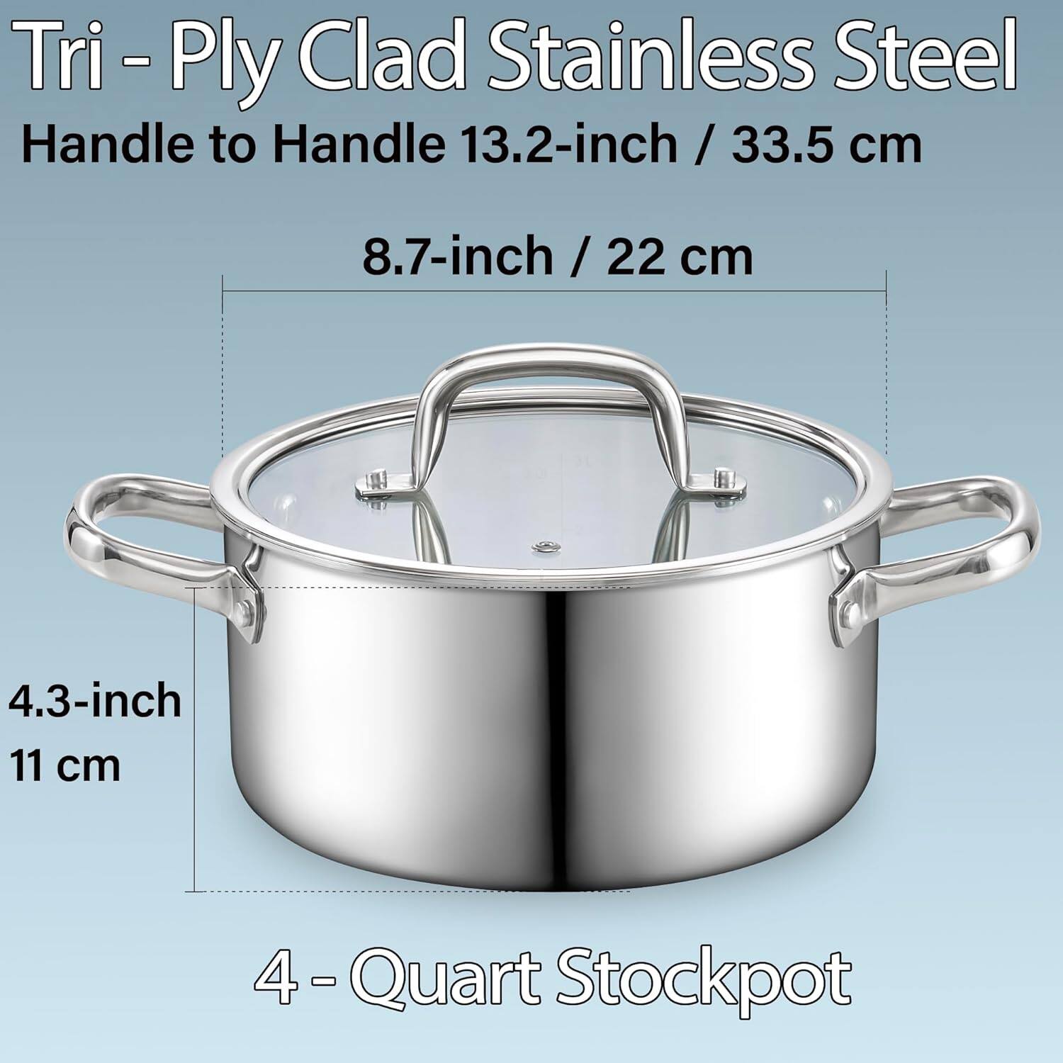 Tri-Ply Clad Stainless Steel  
Handle to Handle 13.2-inch / 33.5 cm  
8.7-inch / 22 cm  
4.3-inch / 11 cm  
4-Quart Stockpot