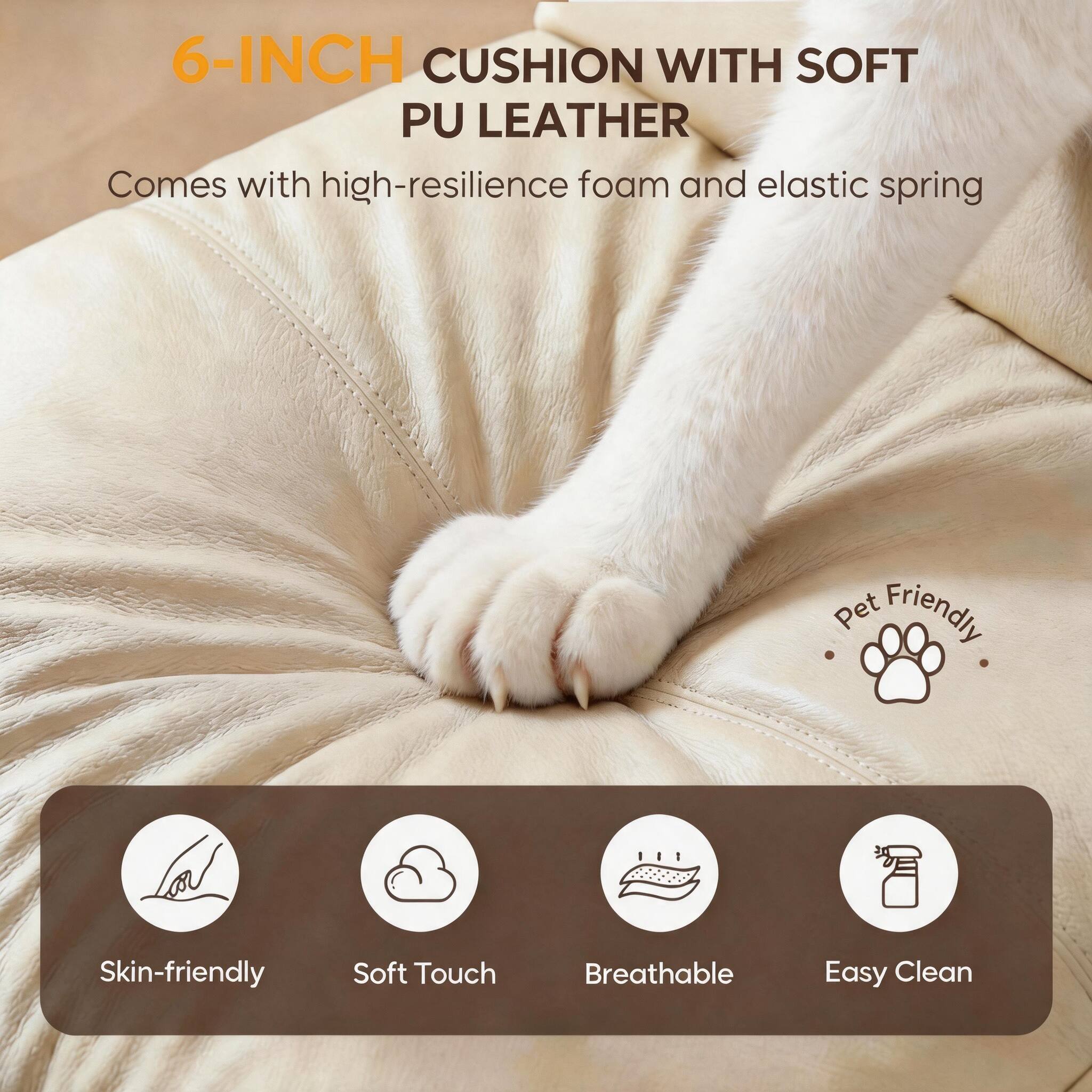 6-INCH CUSHION WITH SOFT PU LEATHER  
Comes with high-resilience foam and elastic spring  

Pet Friendly  

Skin-friendly  
Soft Touch  
Breathable  
Easy Clean