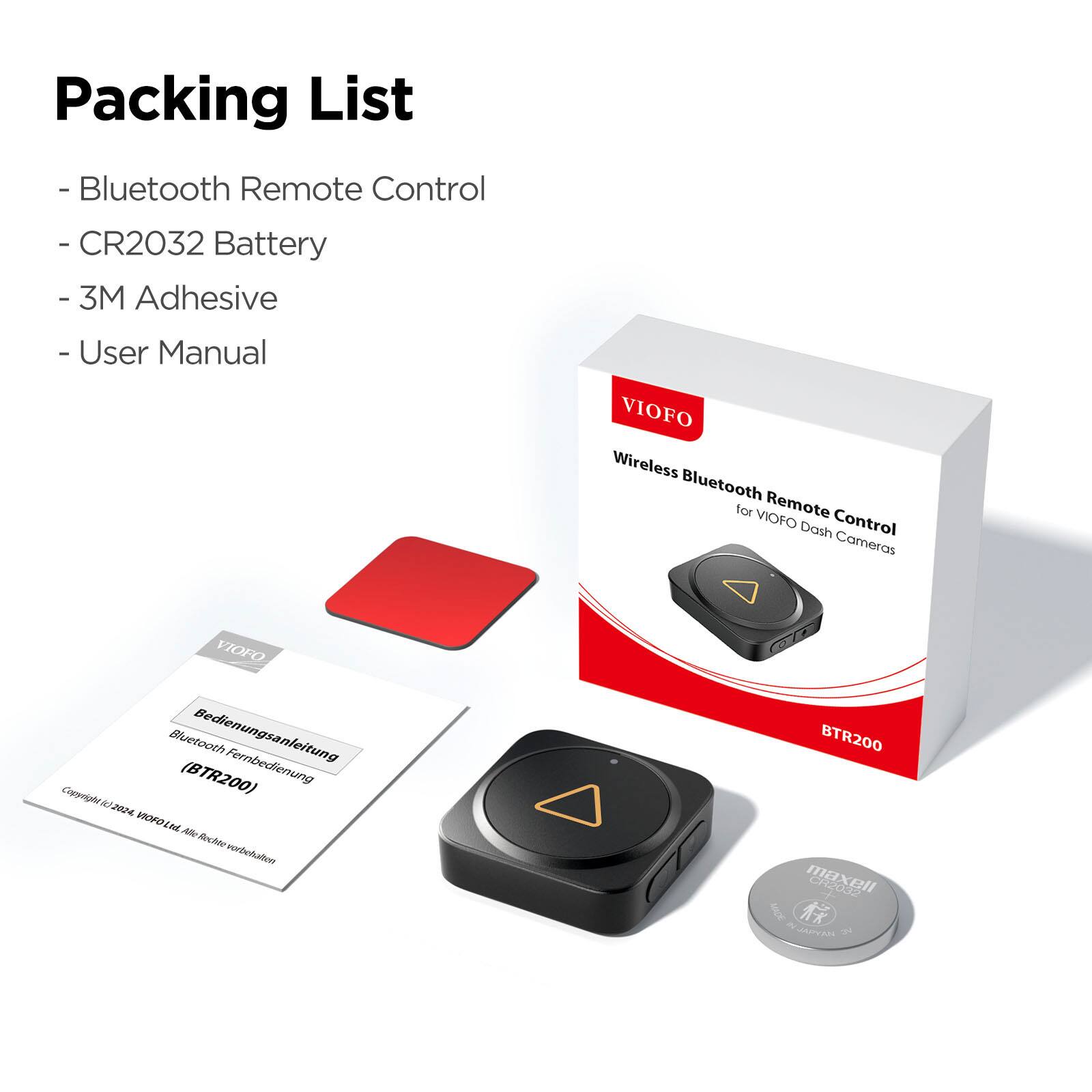 Packing List  
- Bluetooth Remote Control  
- CR2032 Battery  
- 3M Adhesive  
- User Manual  

VIOFO Wireless Bluetooth for VIOFO Remote Dash Control Cameras  
VIOFO Bluetooth Bedienungsanleitung Fernbedienung (BTR200)  

Copyl2/2624 JAN VOFOLME AE Ale-RecMevorbchalen BTR200 maxell Inor RJAROEL