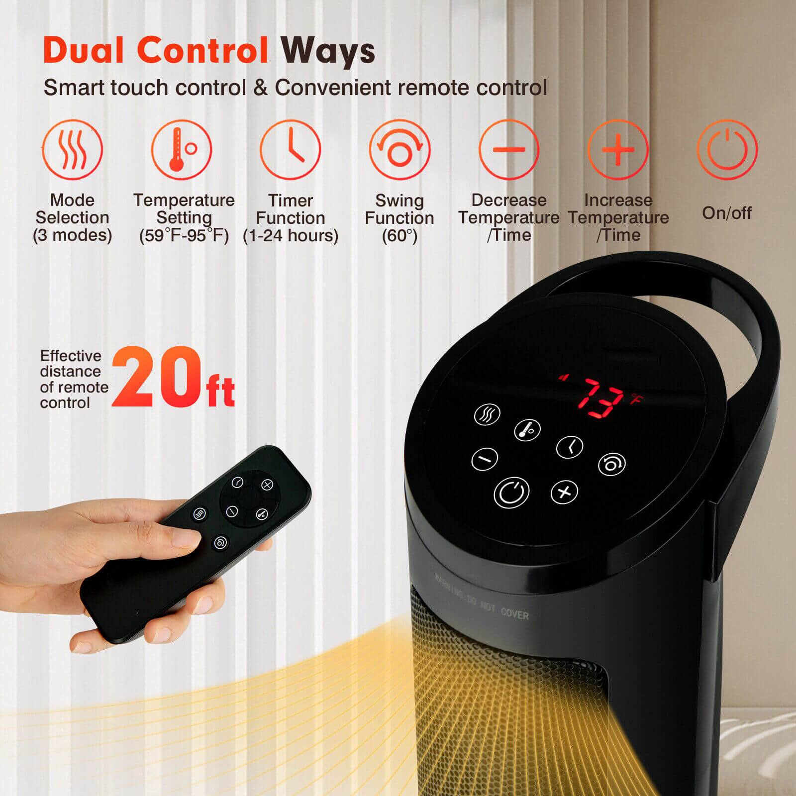 Dual Control Ways  
Smart touch control & Convenient remote control  

- Mode Selection (3 modes)  
- Temperature Setting (59°F-95°F)  
- Timer Function (1-24 hours)  
- Swing Function (60°)  
- Decrease Temperature / Time  
- Increase Temperature / Time  
- On/off  

Effective distance of remote control: 20 ft