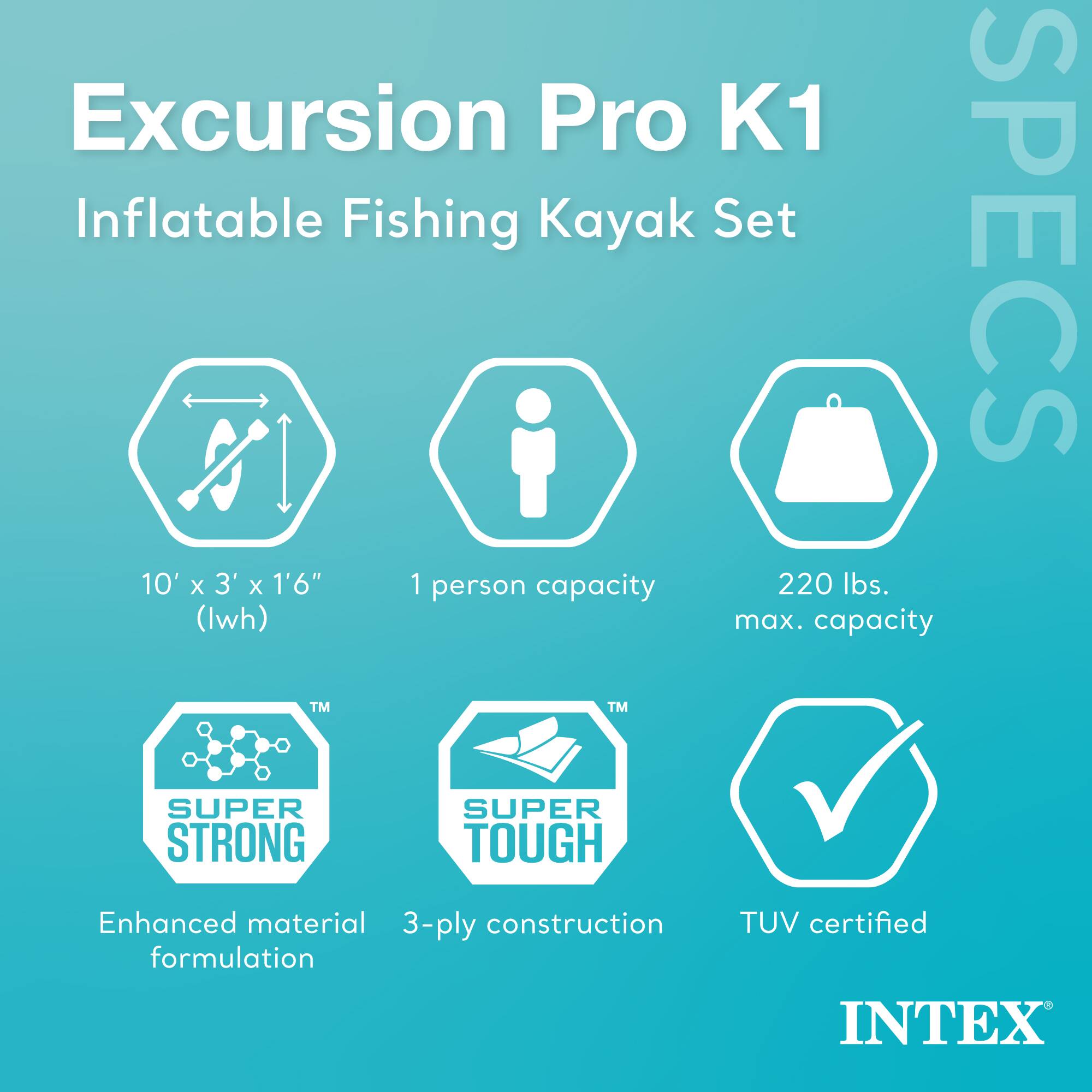 Excursion Pro K1 Inflatable Fishing Kayak Set  
SPECS  
10' x 3' x 1'6" (Iwh)  
1 person capacity  
220 lbs. max. capacity  
TM SUPER STRONG  
TM SUPER TOUGH  
Enhanced material formulation  
3-ply construction  
TUV certified  
INTEX