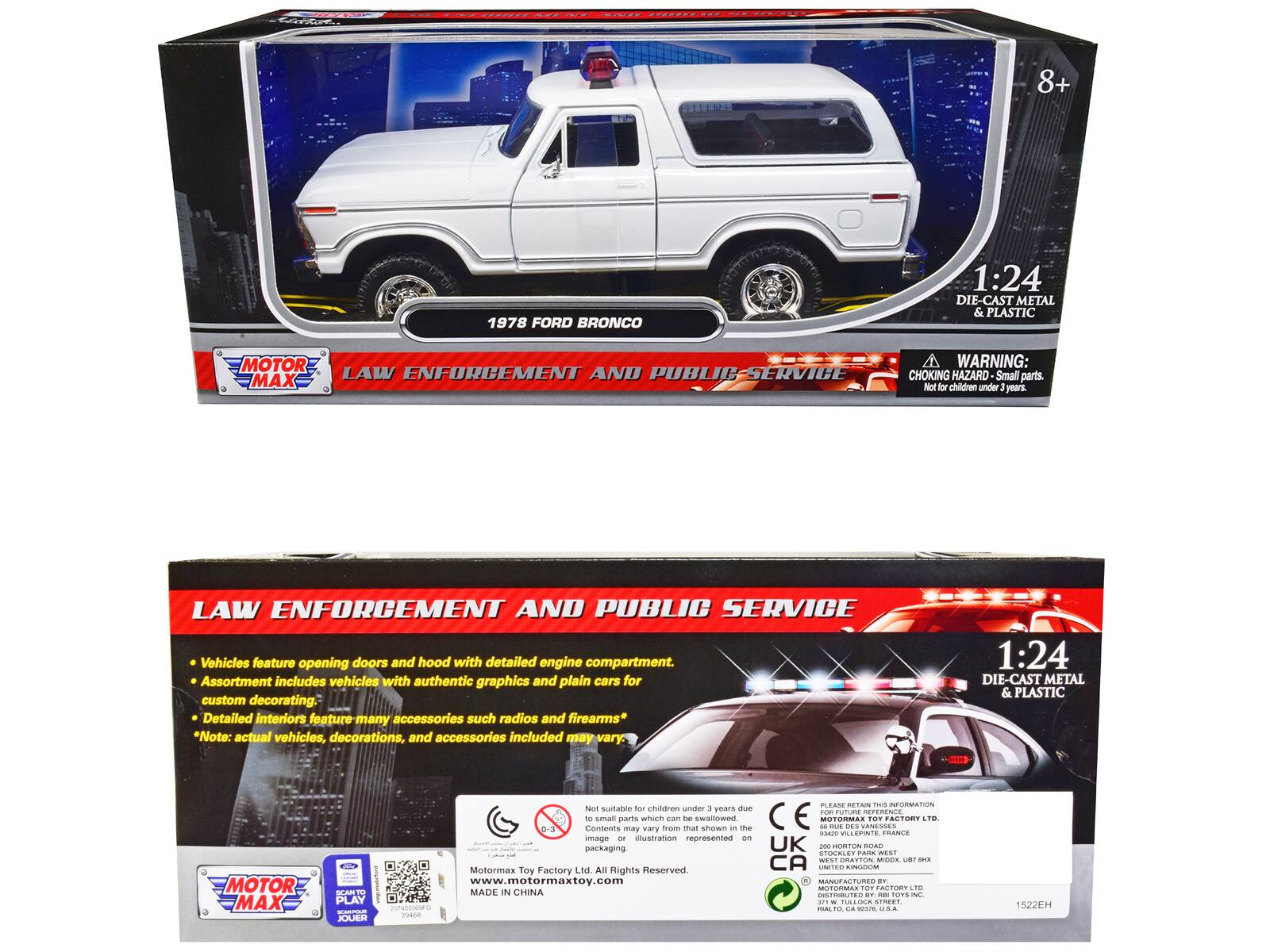 8+ 1978 FORD BRONCO 1:24 DIE-CAST METAL & PLASTIC MOTOR LAW ENFORCEMENT AND PUBLIC SERVICE MAX

WARNING: CHOKING HAZARD Small parts. Not for children under 3 years.

LAW ENFORCEMENT AND PUBLIC SERVICE Vehicles feature opening doors and hood with detailed engine compartment. Assortment includes vehicles with authentic graphics and plain cars for custom decorating. Detailed interiors feature many accessories such as radios and firearms* *Note: actual vehicles, decorations, and accessories included may vary.

1:24 DIE-CAST METAL & PLASTIC MOTOR MAX

Not suitable for children under 3 years due to small parts. Contents may vary from that shown in the image or illustration represented on packaging.

Motor Max Toy Factory Ltd. All Rights Reserved. www.motormaxtoy.com

MADE IN CHINA

HORTON ROAD ... PARK WEST ... BRATTON ... Motormax Toy Factory LTD

MOTOR MAX

LAW ENFORCEMENT AND PUBLIC SERVICE

Vehicles feature opening doors and hood with detailed engine compartment. Assortment includes vehicles with authentic graphics and plain cars for custom decorating. Detailed interiors feature many accessories such as radios and firearms* *Note: actual vehicles,