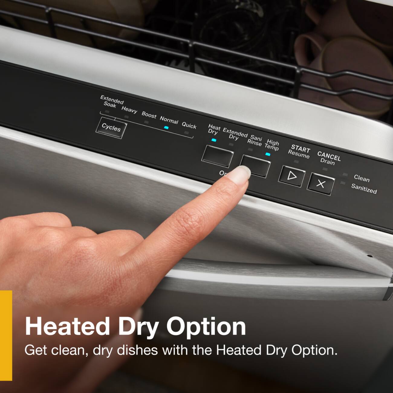 Extended Soak Heavy Boost Normal Cycles Quick Heat Dry Extended Dry Sani Rinse High Temp START Resume CANCEL Drain O Clean X Sanitized Heated Dry Option Get clean, dry dishes with the Heated Dry Option.