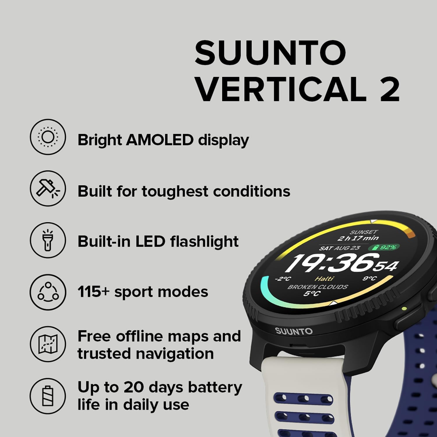 SUUNTO VERTICAL 2

- Bright AMOLED display
- Built for toughest conditions
- Built-in LED flashlight
- 115+ sport modes
- Free offline maps and trusted navigation
- Up to 20 days battery life in daily use

SAT AUG 25  
23:92%  
19:36:54  
-2°C  
Hatti 9°C  
BROKEN CLOUDS  
5°C