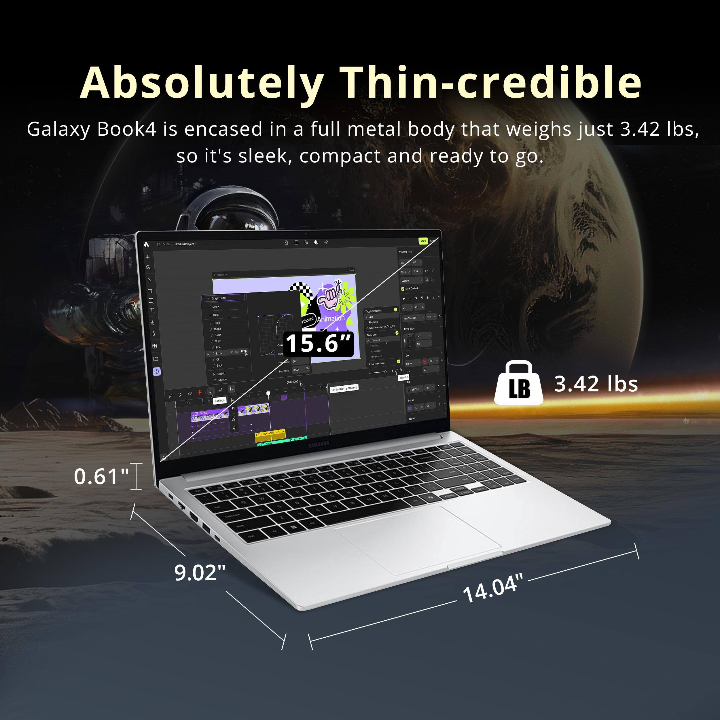 Absolutely Thin-credible

Galaxy Book4 is encased in a full metal body that weighs just 3.42 lbs, so it's sleek, compact and ready to go.

- 15.6" (screen size)
- 0.61" (thickness)
- 9.02" (width)
- 14.04" (length)
- 3.42 lbs (weight)