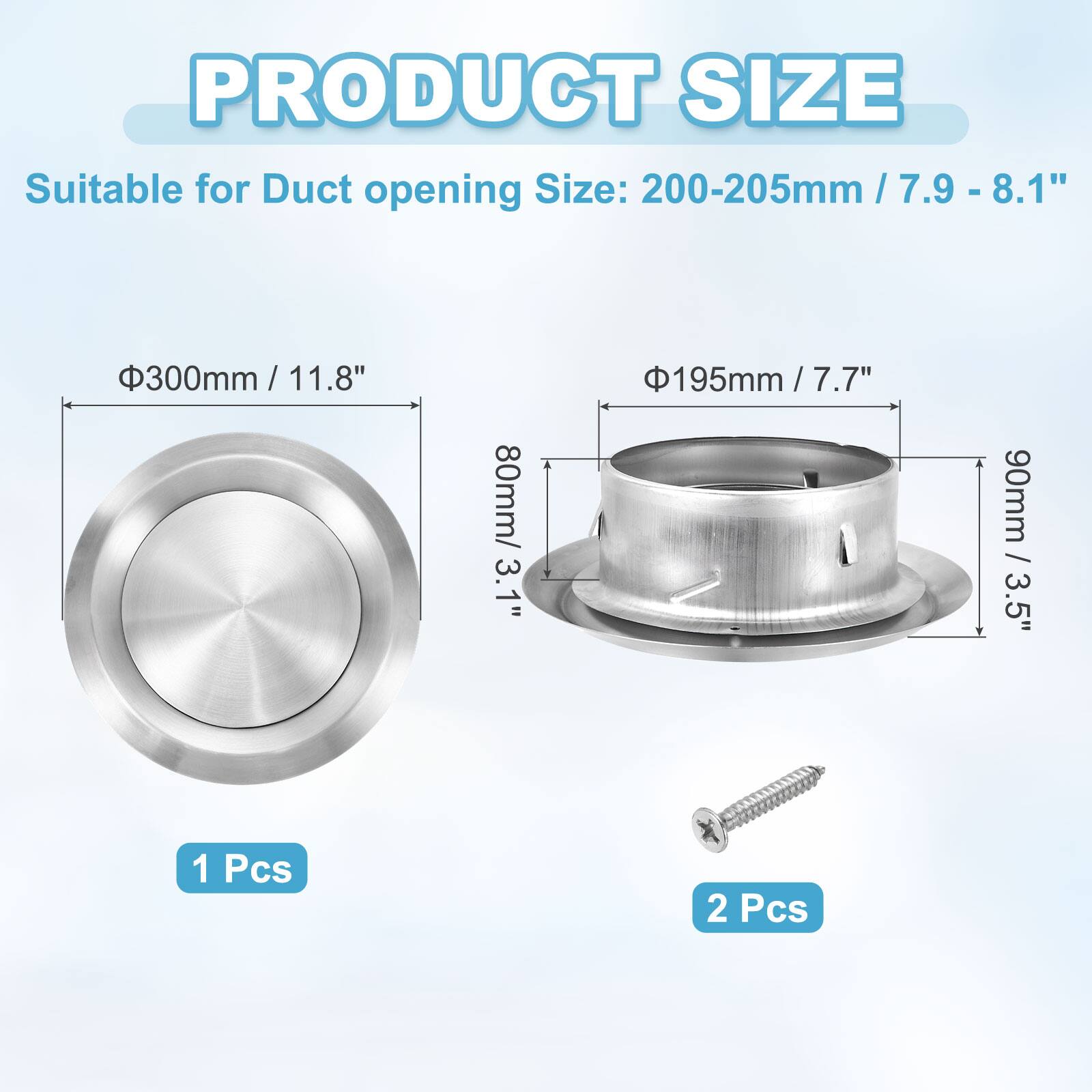 PRODUCT SIZE  
Suitable for Duct opening Size:  
- 200-205mm / 7.9 - 8.1"  
- 300mm / 11.8"  
- 80mm / 3.1"  
- 195mm / 7.7"  
- 90mm / 3.5"  
- 1 Pcs  
- 2 Pcs