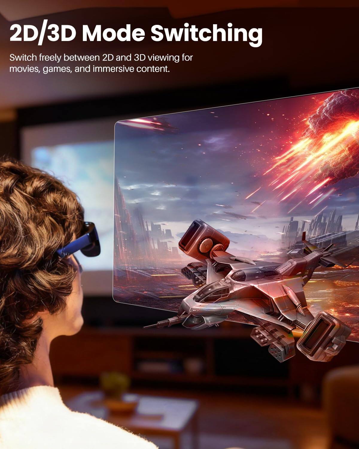 2D/3D Mode Switching

Switch freely between 2D and 3D viewing for movies, games, and immersive content.