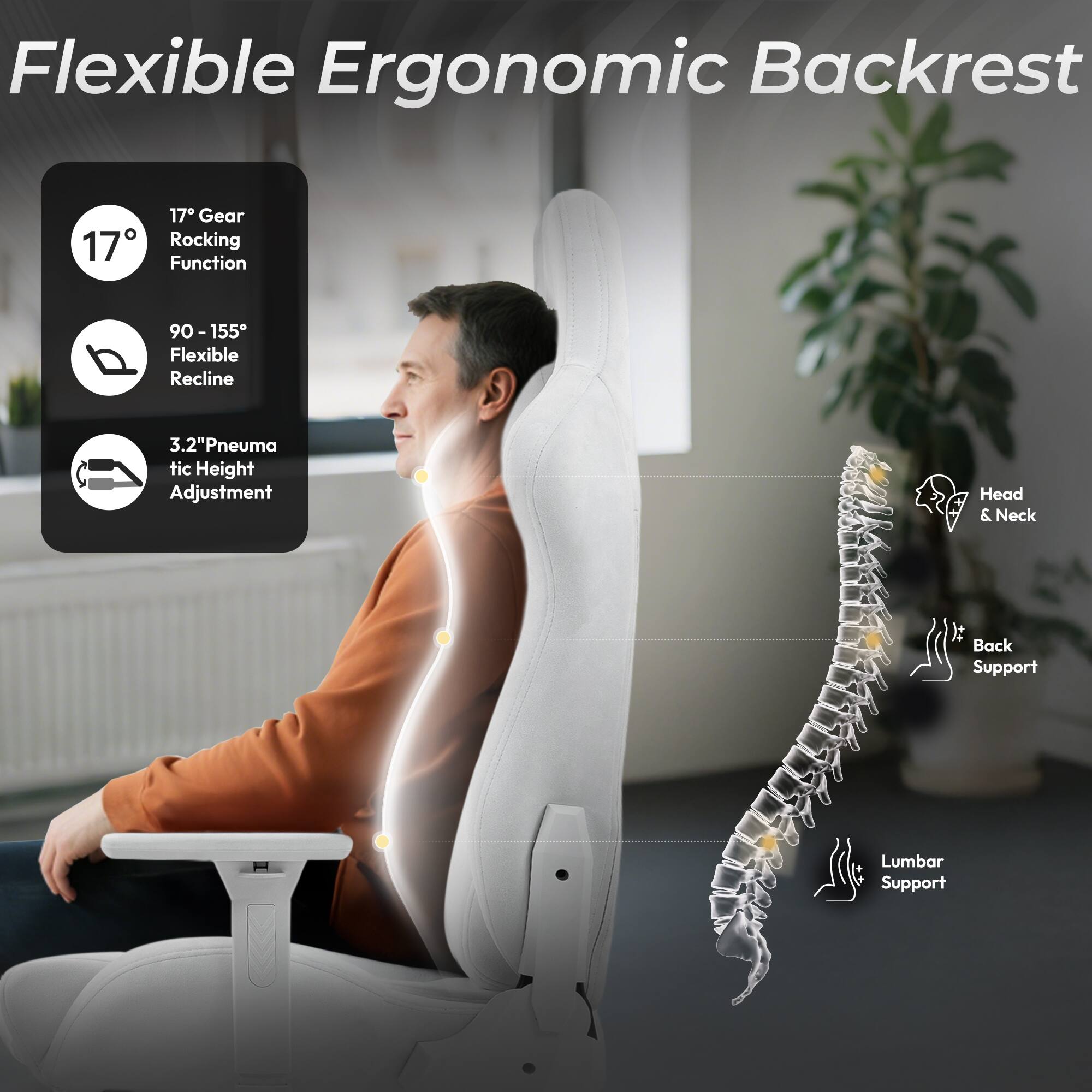 Flexible Ergonomic Backrest

- 17° Gear Rocking Function
- 90 - 155° Flexible Recline
- 3.2" Pneumatic Height Adjustment
- Head & Neck It Back Support
- Lumbar Support