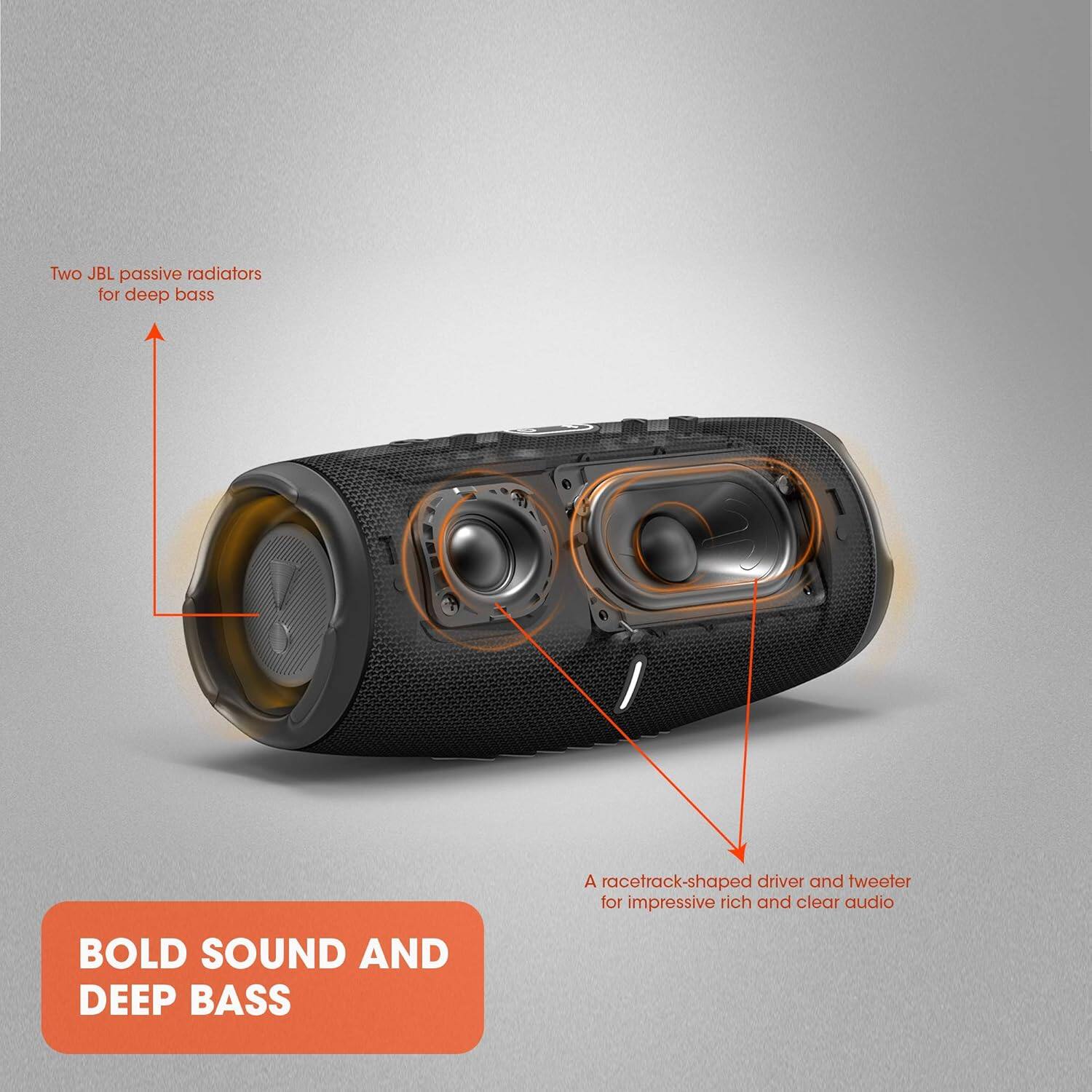 Two JBL passive radiators for deep bass  
A racetrack-shaped driver and tweeter for impressive rich and clear audio  
BOLD SOUND AND DEEP BASS
