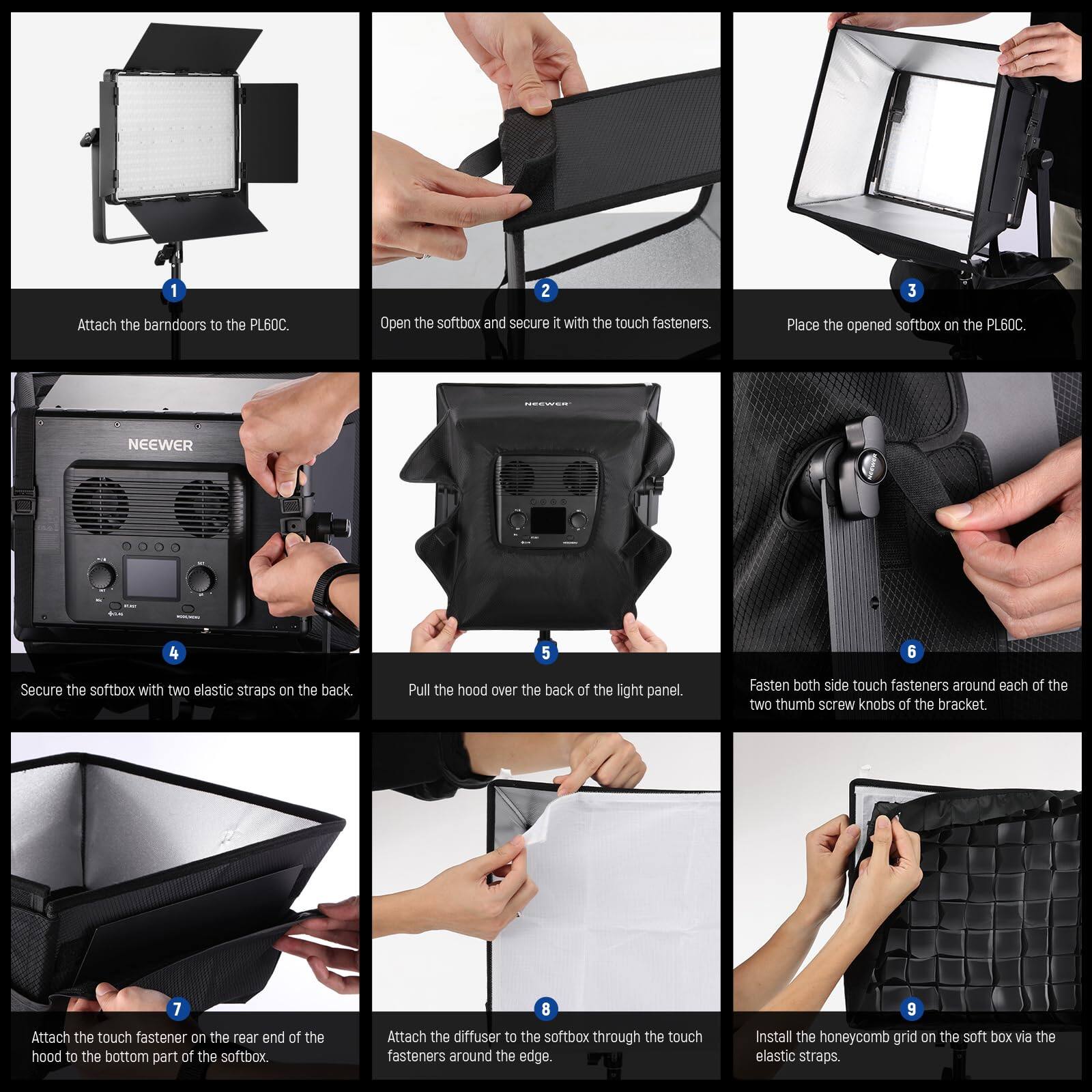 1. Attach the barn doors to the PL60C.

2. Open the softbox and secure it with the touch fasteners.

3. Place the opened softbox on the PL60C.

4. Secure the softbox with two elastic straps on the back.

5. Pull the hood over the back of the light panel.

6. Fasten both side touch fasteners around each of the two thumb screw knobs of the bracket.

7. Attach the touch fastener on the rear end of the hood to the bottom part of the softbox.

8. Attach the diffuser to the softbox through the touch fasteners around the edge.

9. Install the honeycomb grid on the softbox via the elastic straps.
