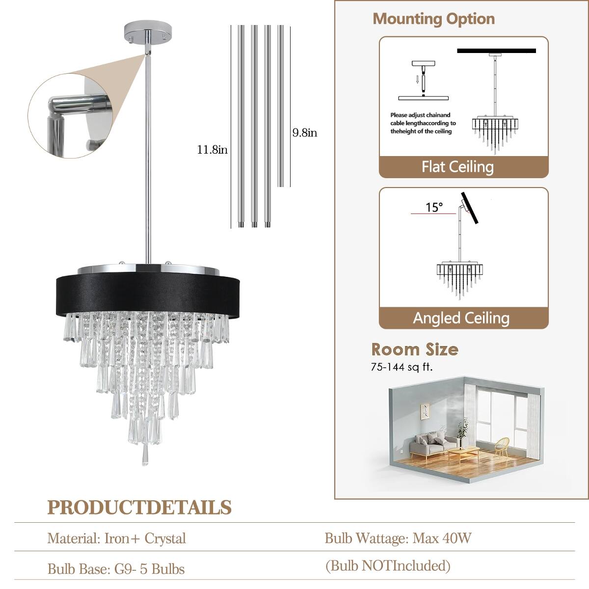 Mounting Option  
11.8in  
9.8in  
Please adjust chain and cable length according to the height of the ceiling  
Flat Ceiling  
Angled Ceiling  
Room Size 75-144 sq ft.  

PRODUCT DETAILS  
Material: Iron + Crystal  
Bulb Base: G9 - 5 Bulbs  
Bulb Wattage: Max 40W (Bulb NOT Included)