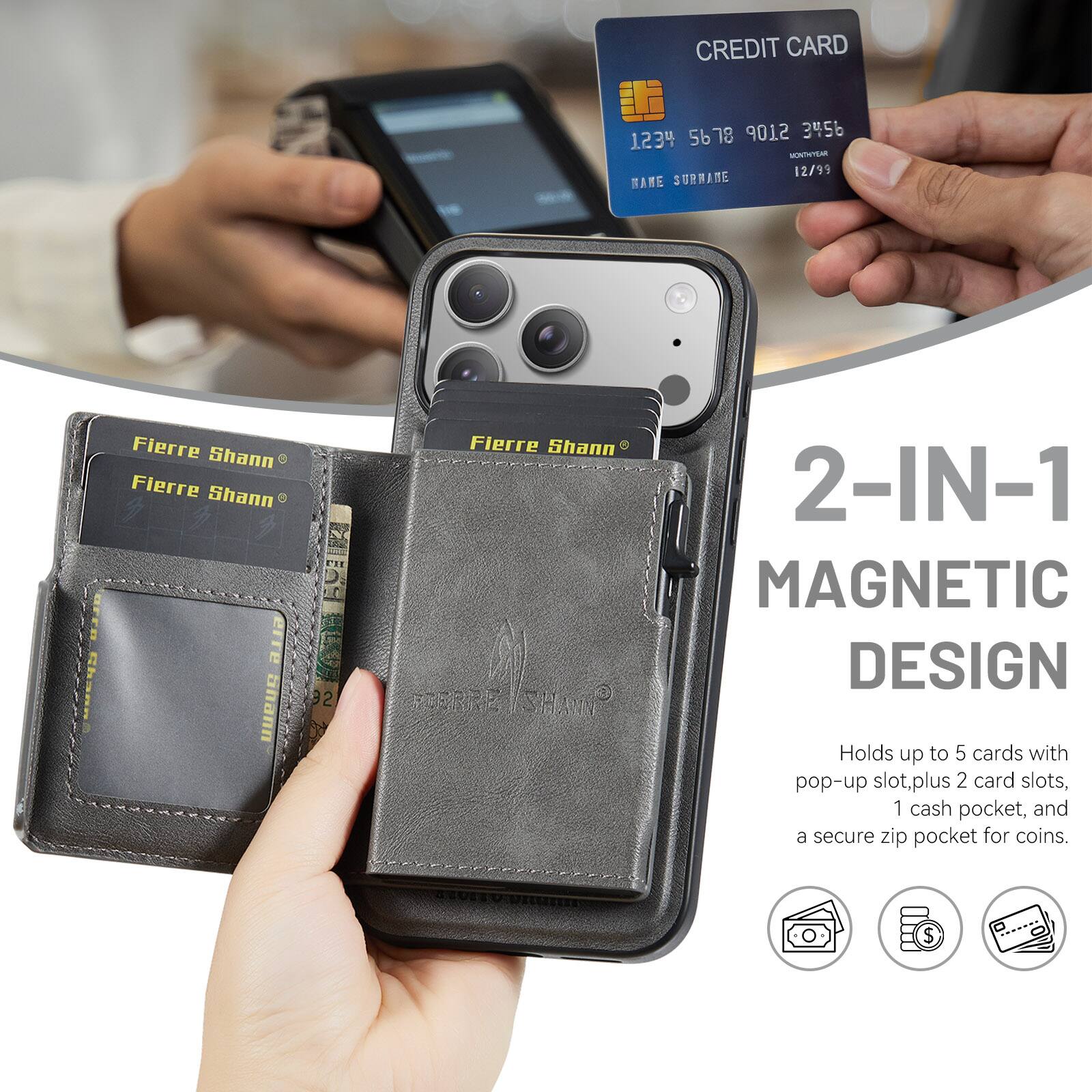 CREDIT CARD 5678 9012 3456 1234 12/95 BANE SURNAME

Fierre Shann

Fierre Shann

Fierre Shann

Fierre Shann

FERRE SHANN

2-IN-1 MAGNETIC DESIGN

Holds up to 5 cards with pop-up slot, plus 2 card slots, 1 cash pocket, and a secure zip pocket for coins.