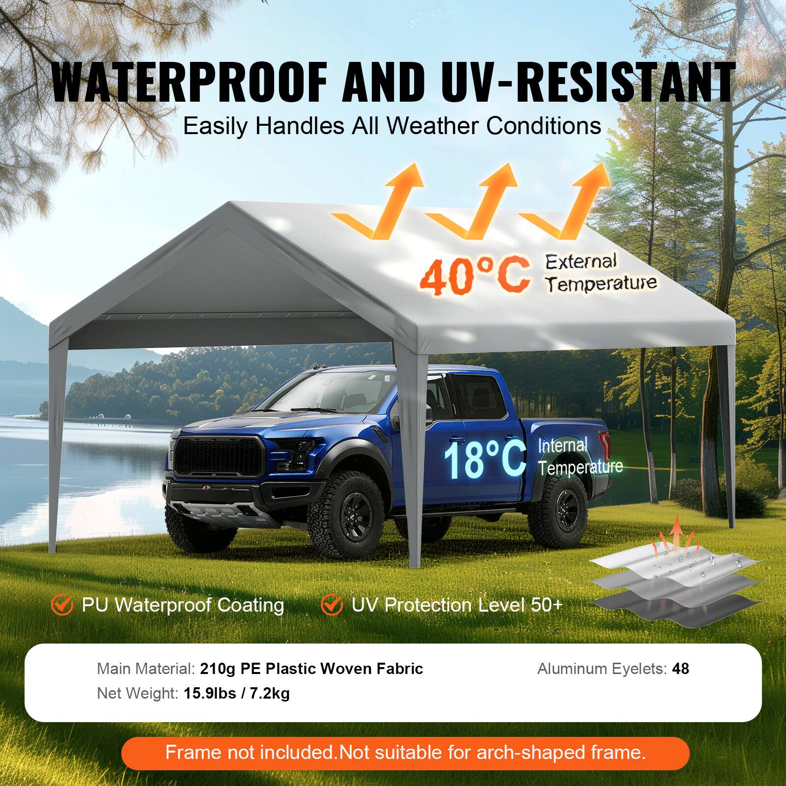 WATERPROOF AND UV-RESISTANT Easily Handles All Weather Conditions

External 40°C Temperature
Internal 18°C Temperature
PU Waterproof Coating
UV Protection Level 50+
Main Material: 210g PE Plastic Woven Fabric
Net Weight: 15.9lbs / 7.2kg
Aluminum Eyelets: 48
Frame not included. Not suitable for arch-shaped frame.