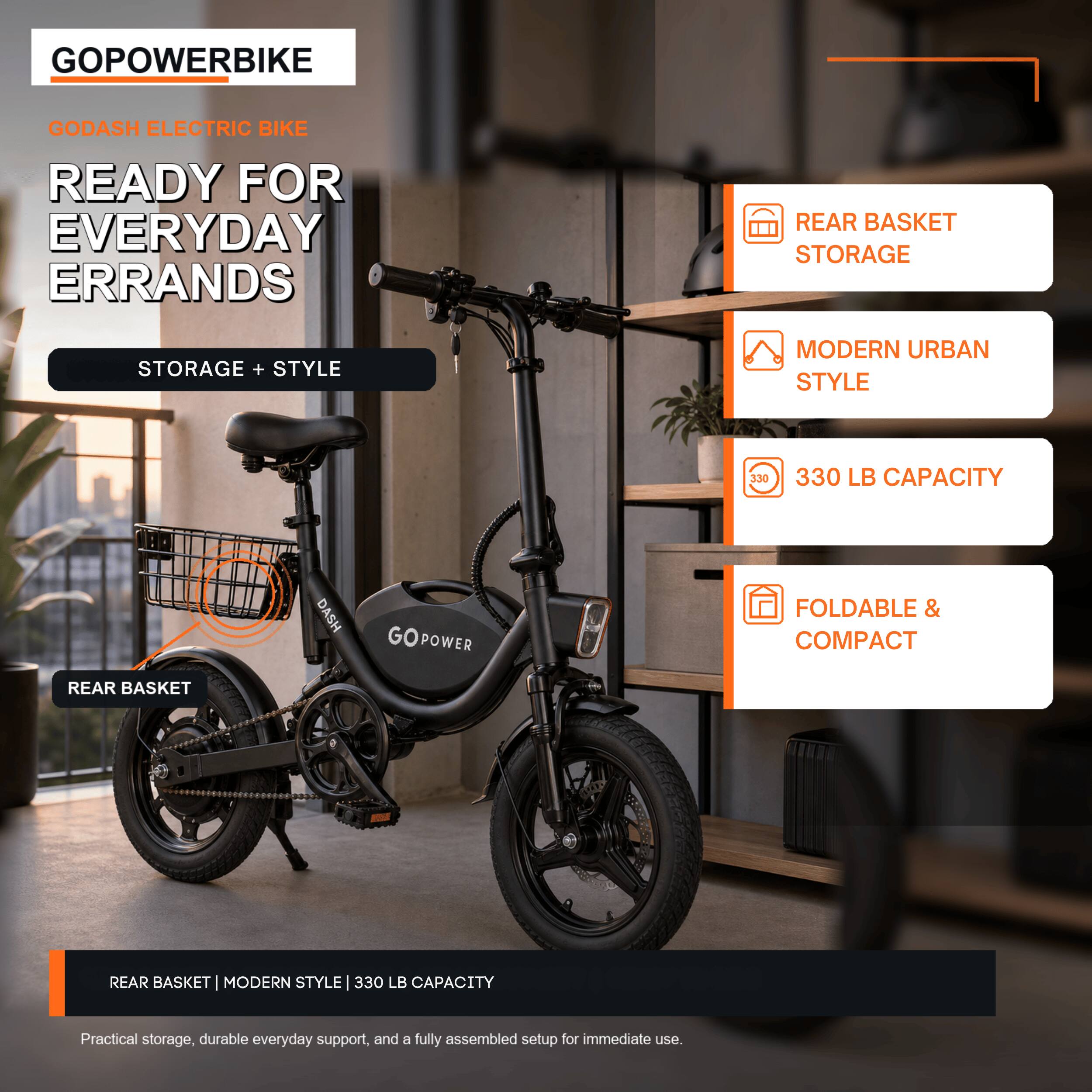 GOPowerBike Godash Electric Bike  
Ready for Everyday Errands  
Storage + Style  
Modern Urban Style  
330 LB Capacity  
Rear Basket  
Foldable & Compact  

Practical storage, durable everyday support, and a fully assembled setup for immediate use.