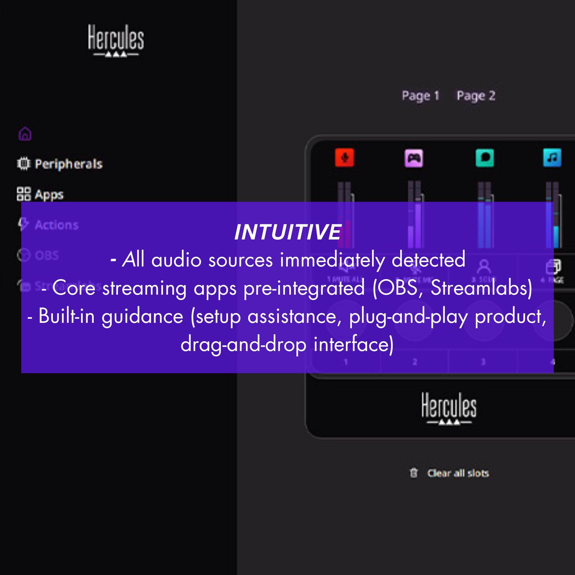 Hercules Page 1 Page 2 Peripherals Apps Actions INTUITIVE OBS - All audio sources are immediately detected and integrated (OBS, Streamlabs) apps - Built-in guidance (setup assistance, plug-and-play product, drag-and-drop interface) Hercules Clear all slots