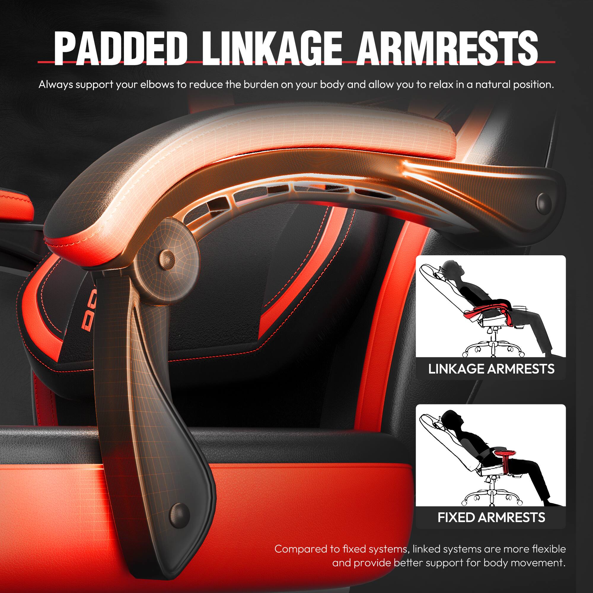 **PADDED LINKAGE ARMRESTS**

Always support your elbows to reduce the burden on your body and allow you to relax in a natural position.

**LINKAGE ARMRESTS**  
**FIXED ARMRESTS**

Compared to fixed systems, linked systems are more flexible and provide better support for body movement.