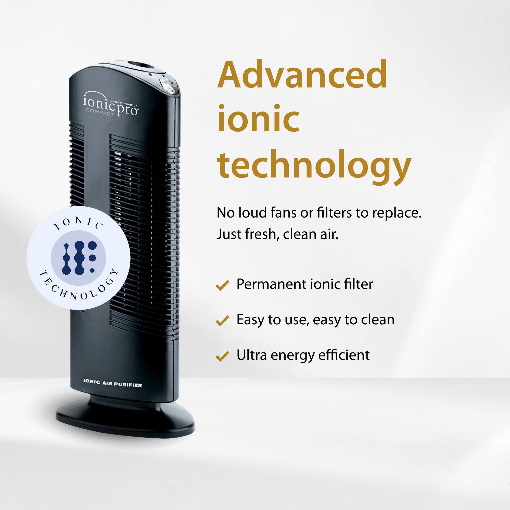 - Ionic Compact Pro
- IONIC Advanced ionic technology
- No loud fans or filters to replace. Just fresh, clean air.
- TECHNOLOGY Permanent ionic filter
- Easy to use, easy to clean
- Ultra energy efficient
- IONIC AIR PURIFIER