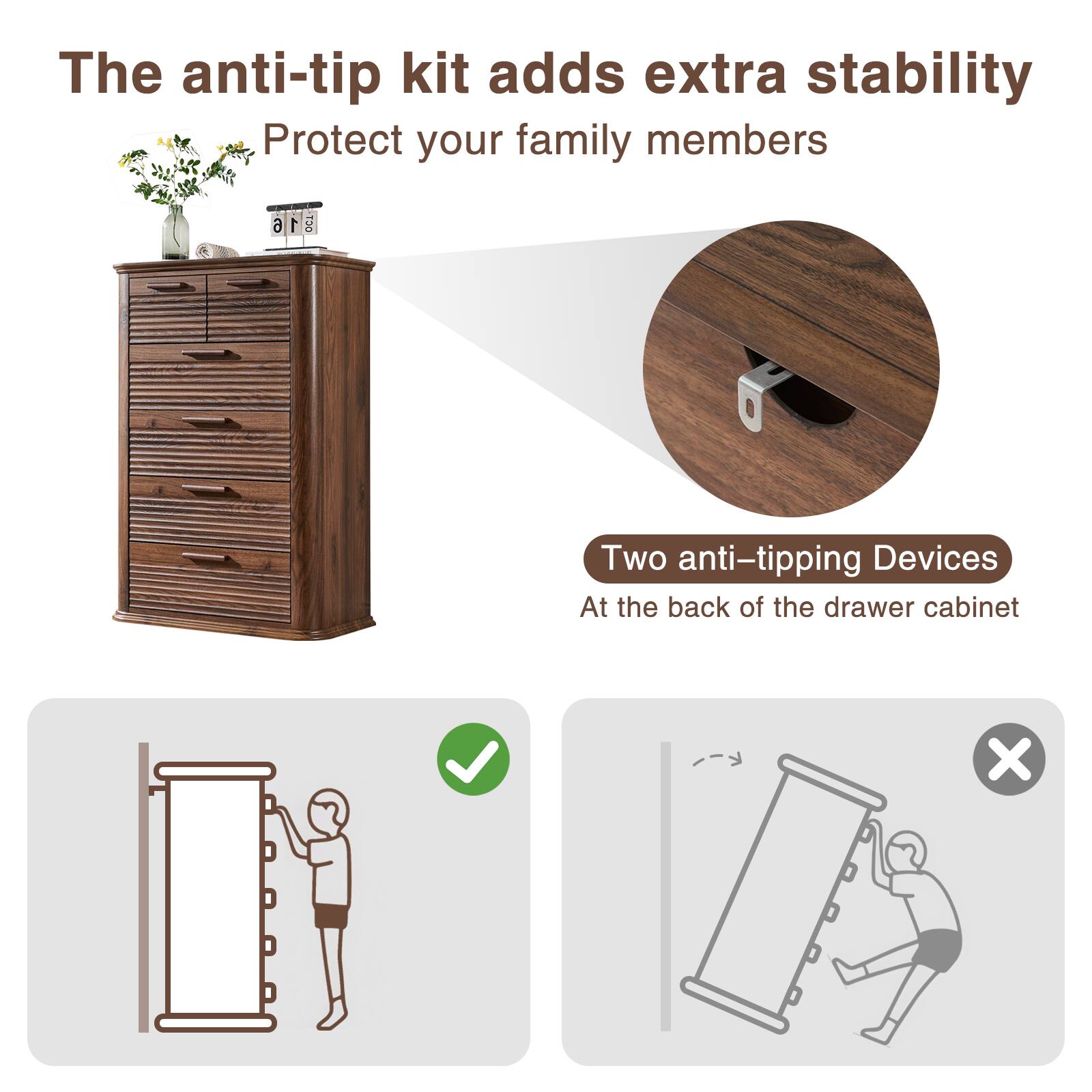 The anti-tip kit adds extra stability  
Protect your family members  

Two anti-tipping devices  
At the back of the drawer cabinet