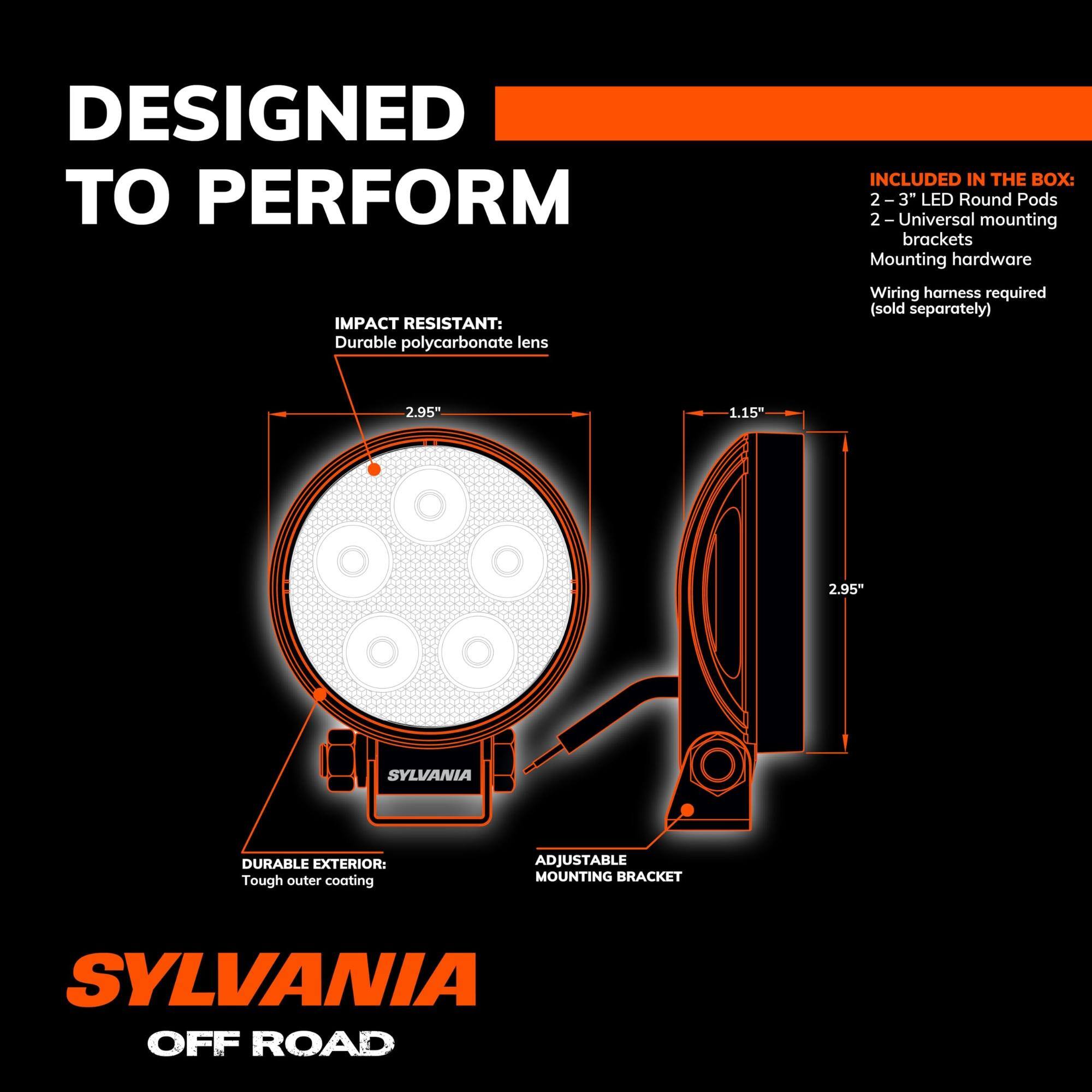 DESIGNED TO PERFORM

INCLUDED IN THE BOX:
- 2 - 3" LED Round Pods
- 2 - Universal mounting brackets
- Mounting hardware
- Wiring harness required (sold separately)

IMPACT RESISTANT:
- Durable polycarbonate lens

DURABLE EXTERIOR:
- Tough outer coating

ADJUSTABLE MOUNTING BRACKET

SYLVANIA OFF ROAD