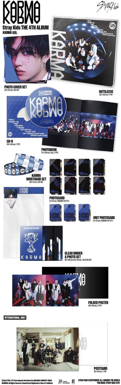 **KOBMO**

**Stray Kids THE 4TH ALBUM KARMA VER.**

**PHOTO COVER SET**  
200 x 200 mm / 1/1 TYPE

**OUTSLEEVE**  
260 x 260 mm / 1/1 TYPE

**CD-R**  
200 x 200 mm / 1/1 TYPE

**PHOTOBOOK**  
15 x 21 cm / 1/1 TYPE

**KARMA WRISTBAND SET**  
300 x 200 mm / 1/1 TYPE

**PHOTOCARD**  
5 x 7 cm / 1/1 TYPE (TOTAL 6)

**UNIT PHOTOCARD**  
5 x 7 cm / 1/1 TYPE (TOTAL 6)

**CLEAR BINDER & PHOTO SET**  
200 x 200 mm / 1/1 TYPE

**FOLDED POSTER**  
400 x 600 mm / 1/1 TYPE

**INTERNATIONAL ONLY**

**POSTCARD**  
10 x 15 cm / 1/1 TYPE

**