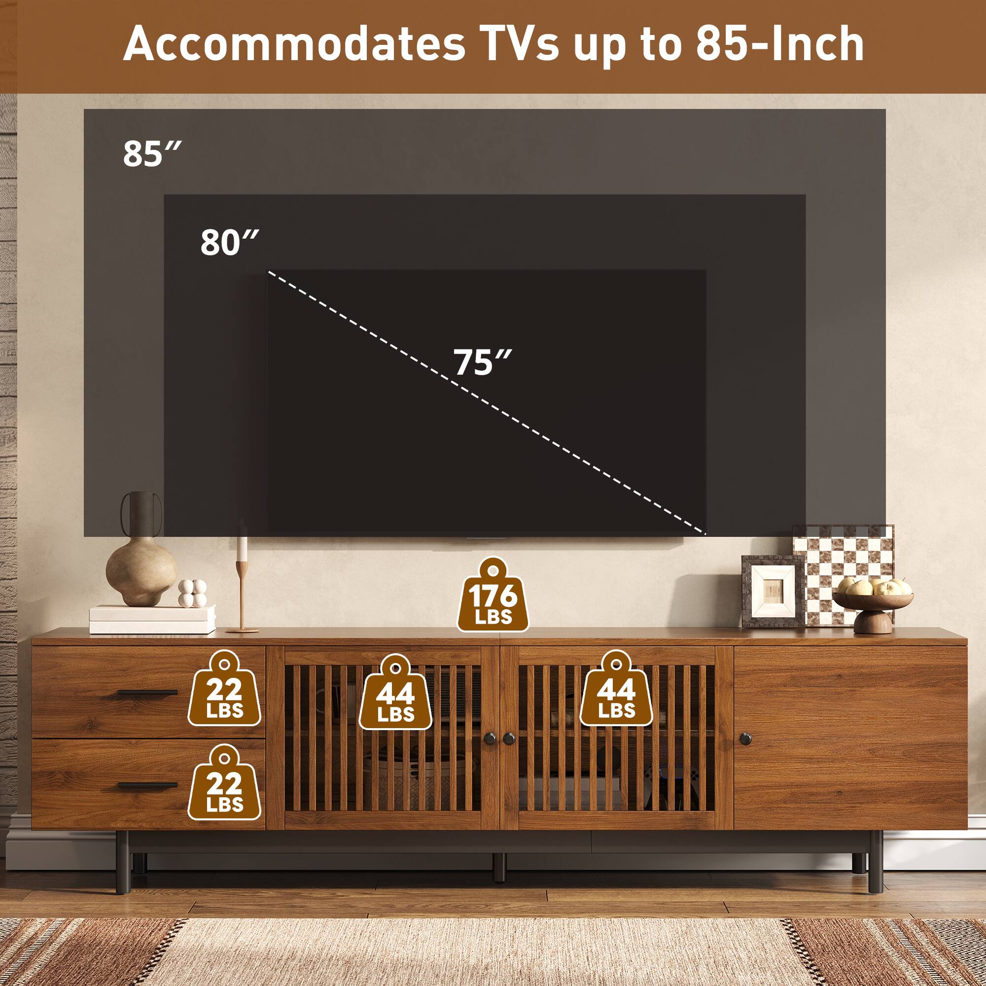 Accommodates TVs up to 85-Inch

85"
80"
75"

176 LBS
22 LBS
44 LBS
44 LBS
22 LBS