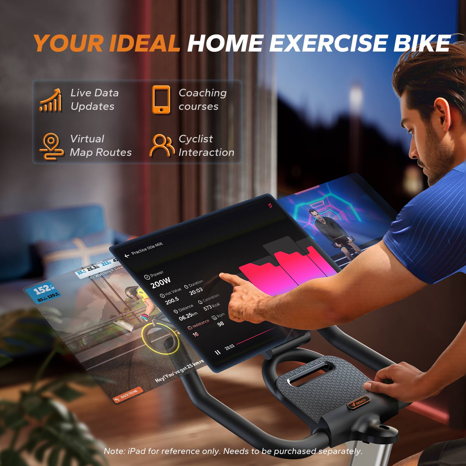 YOUR IDEAL HOME EXERCISE BIKE

Live Data Updates
Coaching courses
Virtual Map Routes
Cyclist Interaction

152 LS SS4 L
10s MA
Praci & 23
5.5 Srtw
304 Walshingk.Crm
Powr W
200W
e Doratton
Mst Value
CL

20:03
200
5
0
Caloretin
Distance
573Kcal
06.25km
Frpm
D resistance
98
16
2903
25 kmrs

vE
au
Hey! You've got 25 km

Note: iPad for reference only. Needs to be purchased separately.
