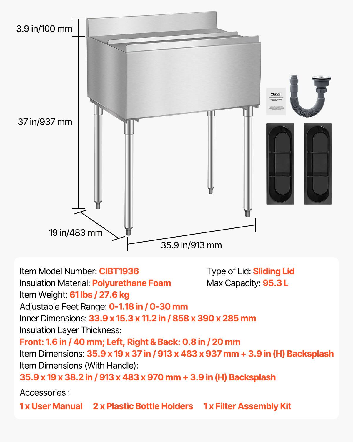 Sure, here is the corrected and grouped text:

---

**Item Model Number:** CIBT1936

**Type of Lid:** Sliding Lid

**Insulation Material:** Polyurethane Foam

**Max Capacity:** 95.3 L

**Item Weight:** 61 lbs / 27.6 kg

**Adjustable Feet Range:** 0-1.18 in / 0-30 mm

**Inner Dimensions:** 33.9 x 15.3 x 11.2 in / 858 x 390 x 285 mm

**Insulation Layer Thickness:**
- Front: 1.6 in / 40 mm
- Left, Right & Back: 0.8 in / 20 mm

**Item Dimensions:** 35.9 x 19 x 37 in / 913 x 483 x 937 mm + 3.9 in (H) Backsplash

**Item Dimensions (With Handle):** 35.9 x 19 x 38.2 in / 913 x 483 x 970 mm