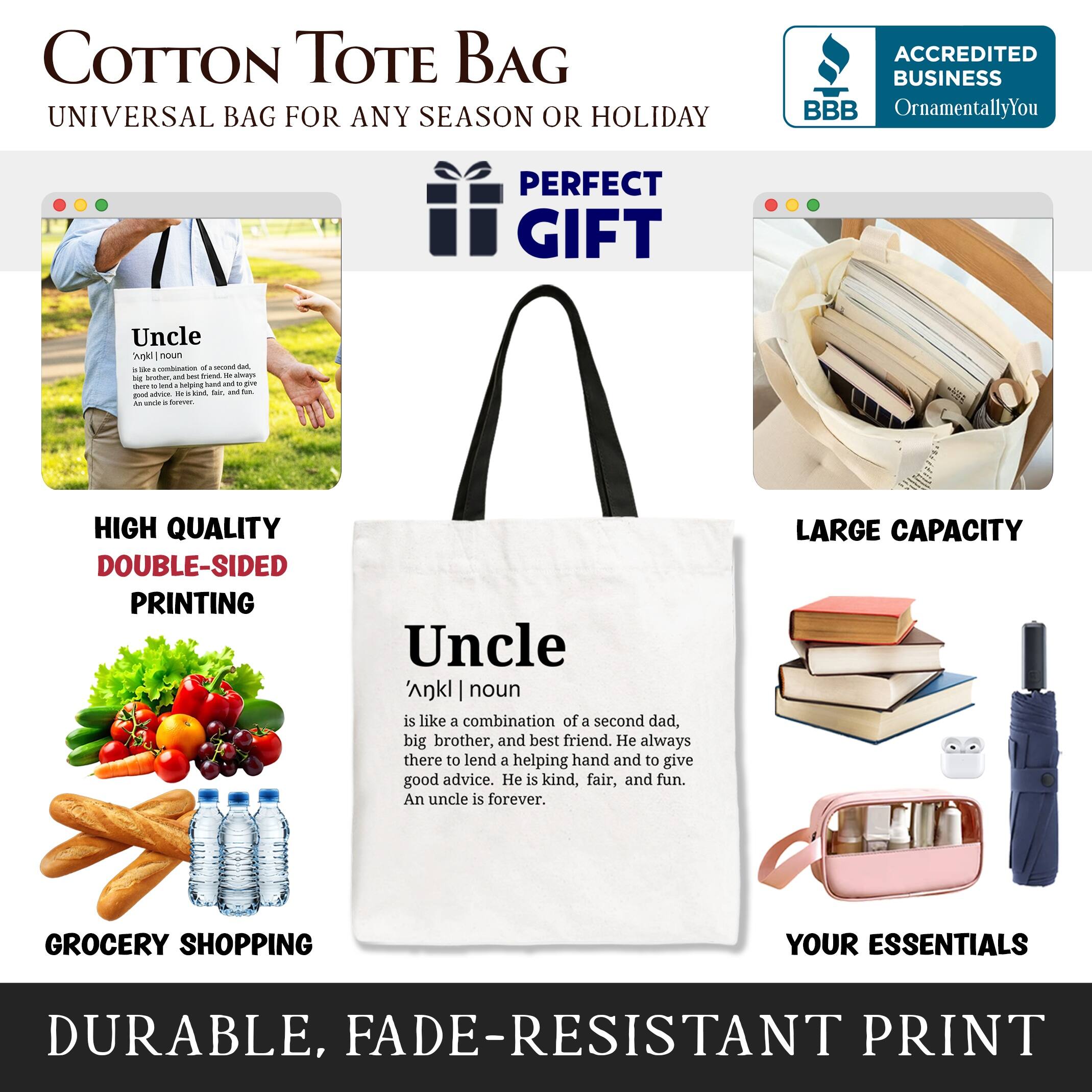 COTTON TOTE BAG  
UNIVERSAL BAG FOR ANY SEASON OR HOLIDAY  

ACCREDITED BUSINESS  
BBB  
OrnamentallyYou  

PERFECT GIFT  

Uncle  
noun  
is like a combination of a second dad, big brother, and best friend. He always there to lend a helping hand and to give good advice. He is kind, fair, and fun. An uncle is forever.  

HIGH QUALITY DOUBLE-SIDED PRINTING  

LARGE CAPACITY  

GROCERY SHOPPING  

YOUR ESSENTIALS  

DURABLE, FADE-RESISTANT PRINT