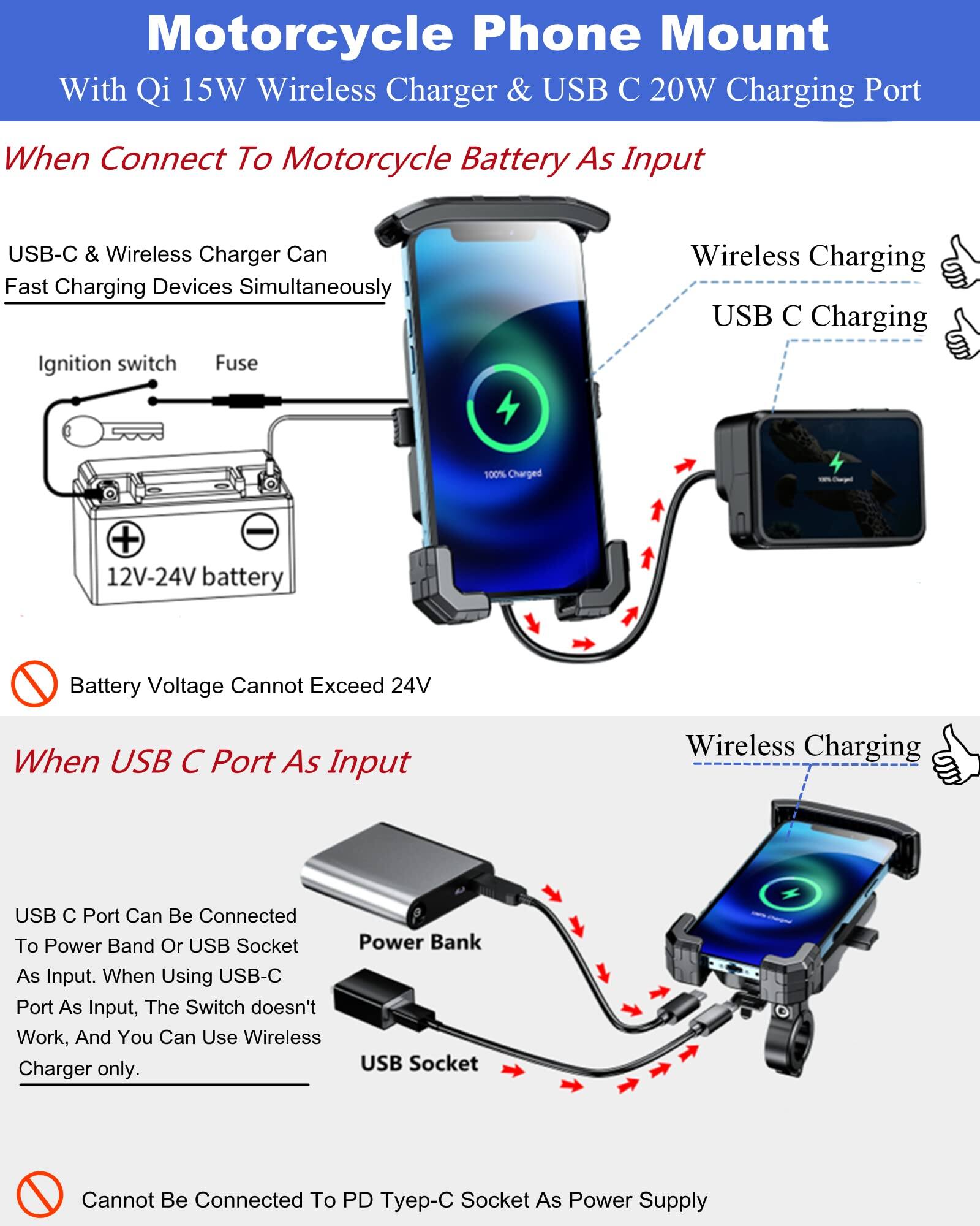 **Motorcycle Phone Mount**  
With Qi 15W Wireless Charger & USB C 20W Charging Port

---

**When Connect To Motorcycle Battery As Input**

- USB-C & Wireless Charger Can Fast Charging Devices Simultaneously
- Ignition switch
- Fuse
- 12V-24V battery
- Battery Voltage Cannot Exceed 24V

---

**When USB C Port As Input**

- USB C Port Can Be Connected To Power Band Or USB Socket As Input. When Using USB-C Port As Input, The Switch doesn't Work, And You Can Use Wireless Charger only.
- Power Bank
- USB Socket
- Cannot Be Connected To PD Typ-C Socket As Power Supply

---

**Wireless Charging**  
**USB C Charging**  
**100% Charged**