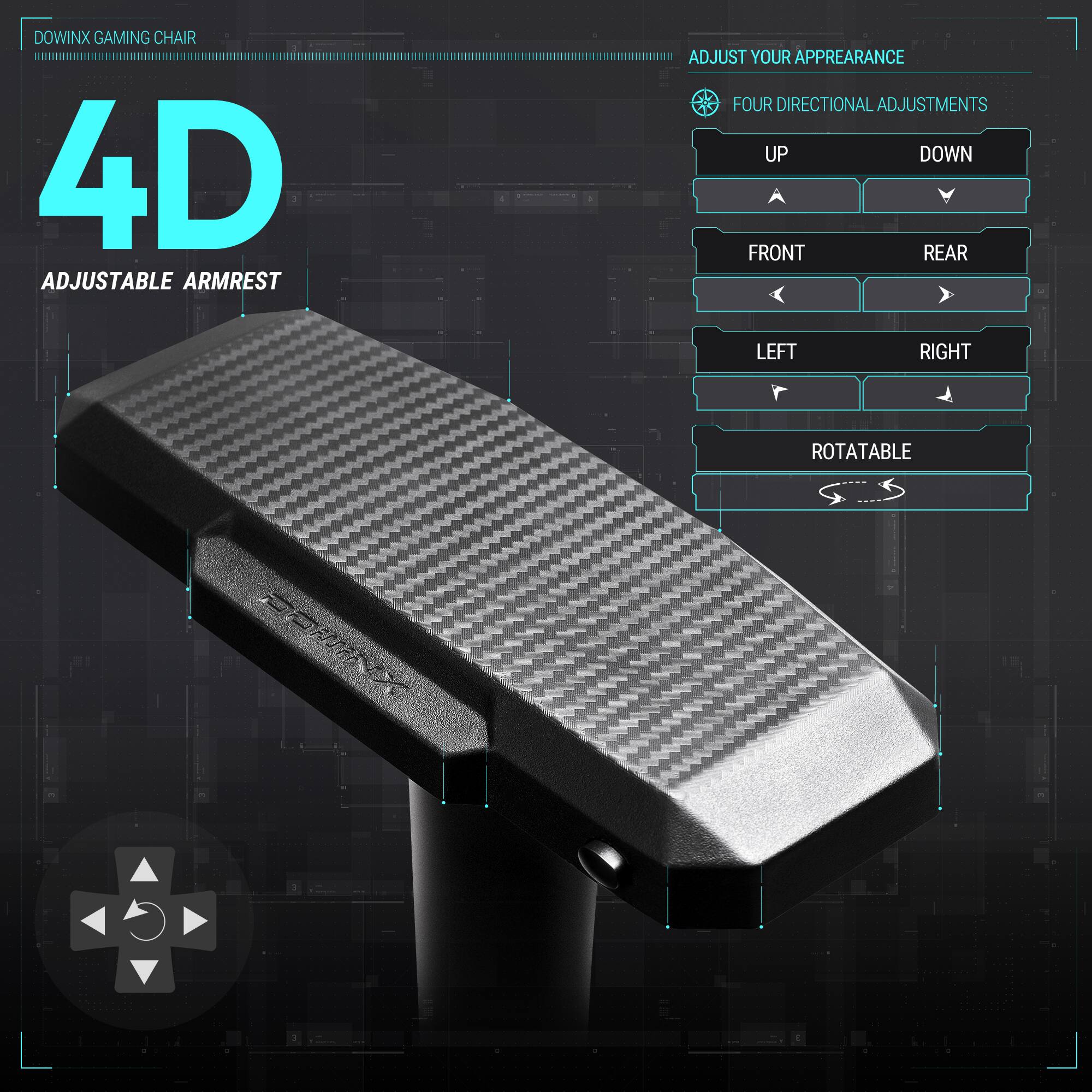 DOWINX GAMING CHAIR  
4D ADJUSTABLE ARMREST  
ADJUST YOUR APPEARANCE  
FOUR DIRECTIONAL ADJUSTMENTS  
UP DOWN FRONT REAR LEFT RIGHT ROTATABLE